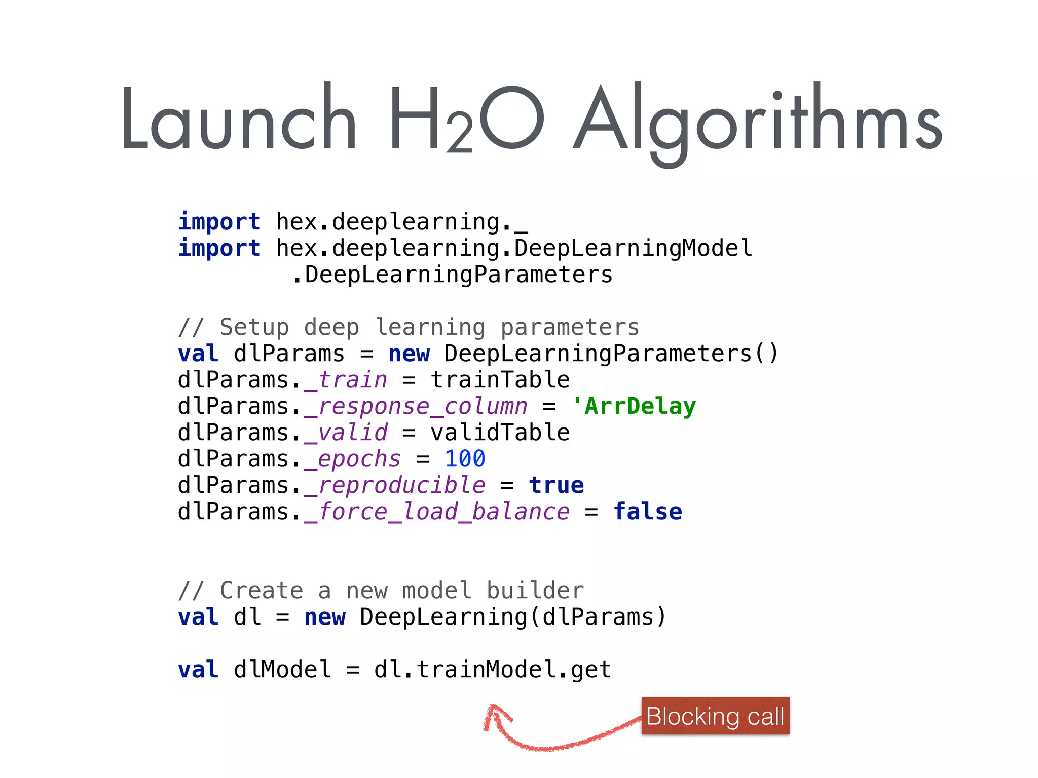 Launch H2O Algorithms
import hex.deeplearning._ 
import hex.deeplearning.DeepLearningModel
.DeepLearningParameters
 
// Setup deep learning parameters
val dlParams = new DeepLearningParameters() 
dlParams._train = trainTable 
dlParams._response_column = 'ArrDelay 
dlParams._valid = validTable 
dlParams._epochs = 100 
dlParams._reproducible = true 
dlParams._force_load_balance = false
// Create a new model builder
val dl = new DeepLearning(dlParams) 
val dlModel = dl.trainModel.get
Blocking call
 