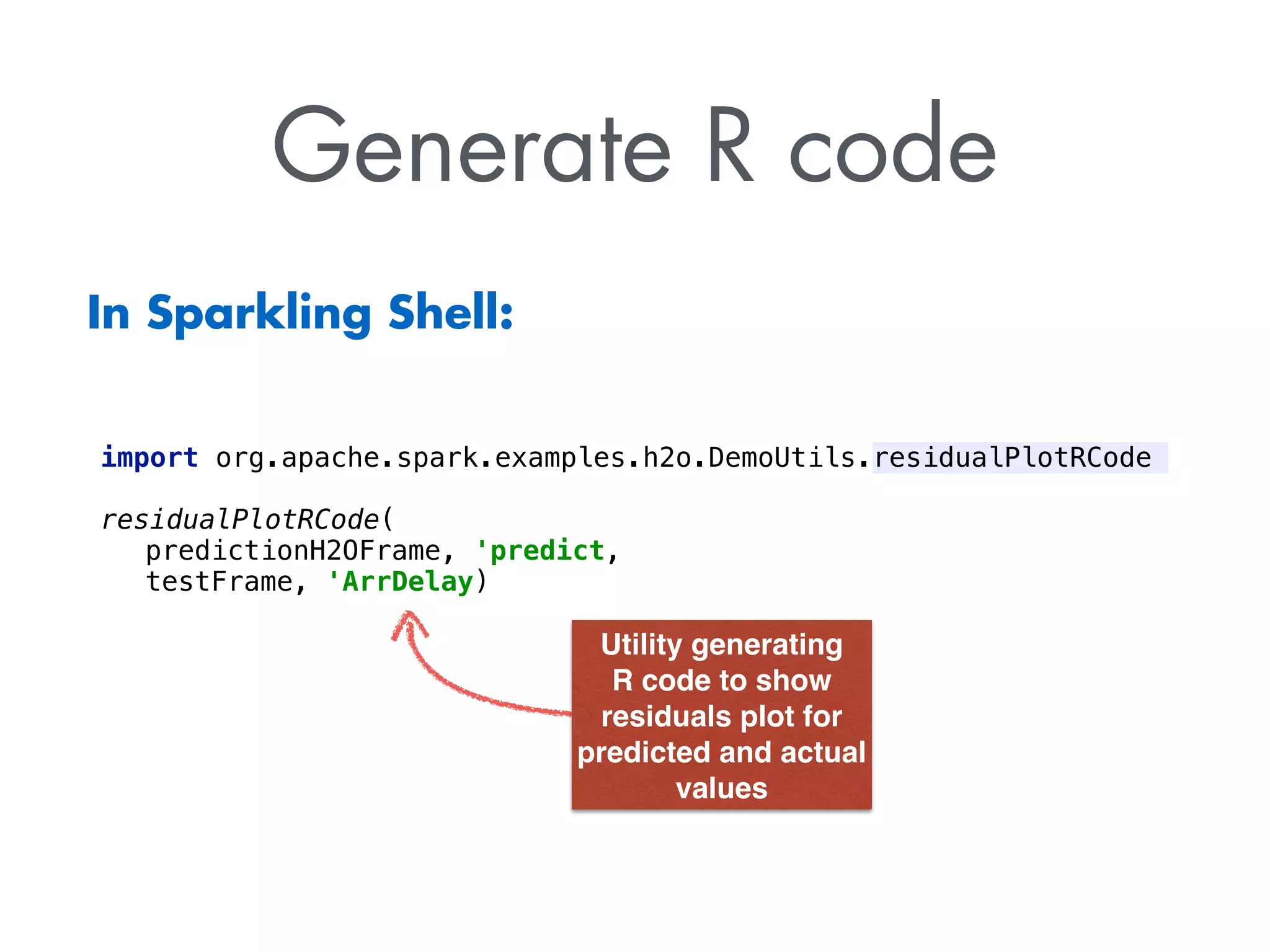 Generate R code
import org.apache.spark.examples.h2o.DemoUtils.residualPlotRCode
residualPlotRCode(
predictionH2OFrame, 'predict,
testFrame, 'ArrDelay)
Utility generating 
R code to show 
residuals plot for  
predicted and actual 
values
In Sparkling Shell:
 