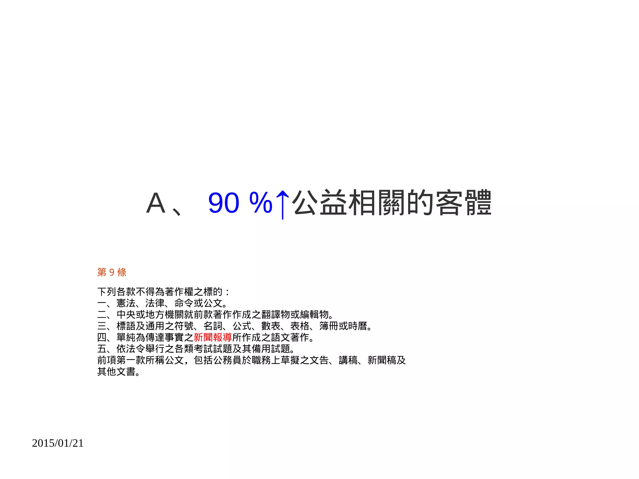 2015/01/21
A 、 90 ％↑公益相關的客體
第 9 條
下列各款不得為著作權之標的︰
一、憲法、法律、命令或公文。
二、中央或地方機關就前款著作作成之翻譯物或編輯物。
三、標語及通用之符號、名詞、公式、數表、表格、簿冊或時曆。
四、單純為傳達事實之新聞報導所作成之語文著作。
五、依法令舉行之各類考試試題及其備用試題。
前項第一款所稱公文，包括公務員於職務上草擬之文告、講稿、新聞稿及
其他文書。
 