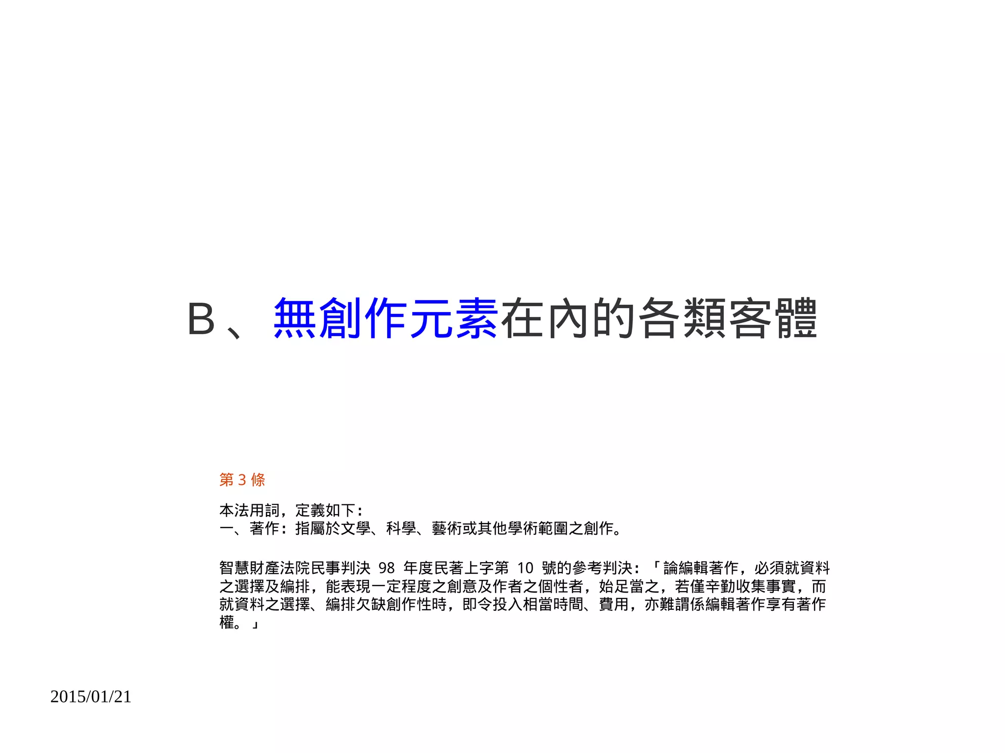 2015/01/21
B 、無創作元素在內的各類客體
第 3 條
本法用詞，定義如下：
一、著作：指屬於文學、科學、藝術或其他學術範圍之創作。
智慧財產法院民事判決 98 年度民著上字第 10 號的參考判決：「論編輯著作，必須就資料
之選擇及編排，能表現一定程度之創意及作者之個性者，始足當之，若僅辛勤收集事實，而
就資料之選擇、編排欠缺創作性時，即令投入相當時間、費用，亦難謂係編輯著作享有著作
權。」
 