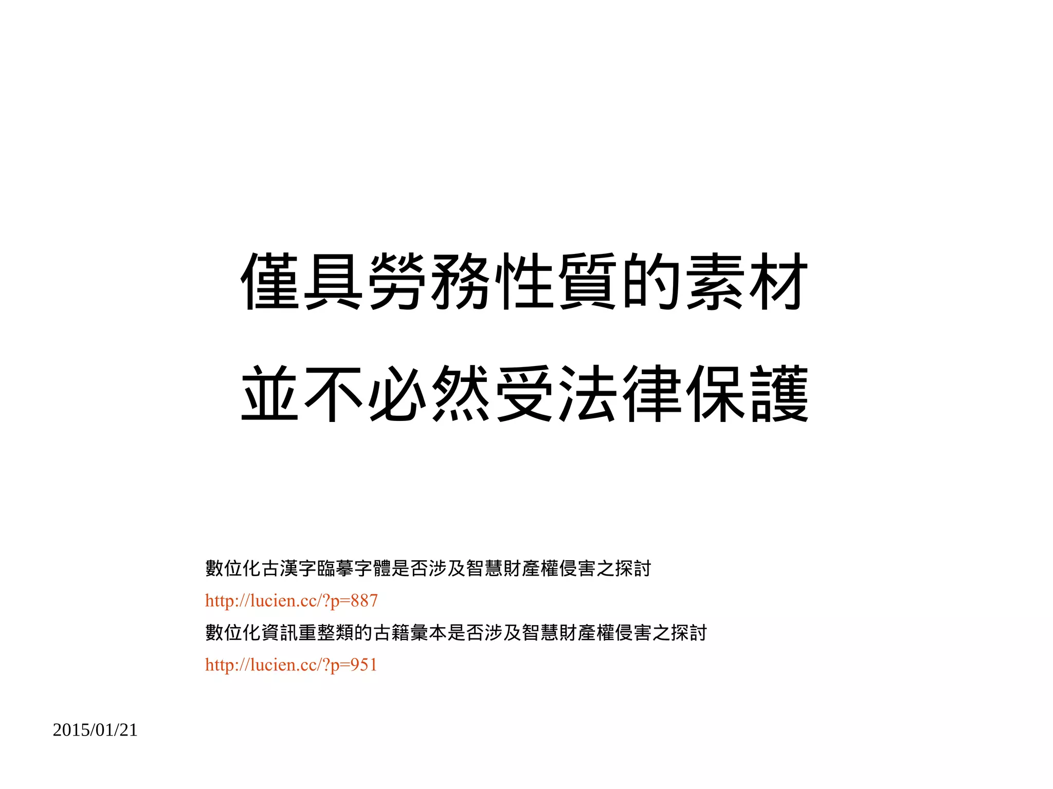 2015/01/21
僅具勞務性質的素材
並不必然受法律保護
數位化古漢字臨摹字體是否涉及智慧財產權侵害之探討
http://lucien.cc/?p=887
數位化資訊重整類的古籍彙本是否涉及智慧財產權侵害之探討
http://lucien.cc/?p=951
 