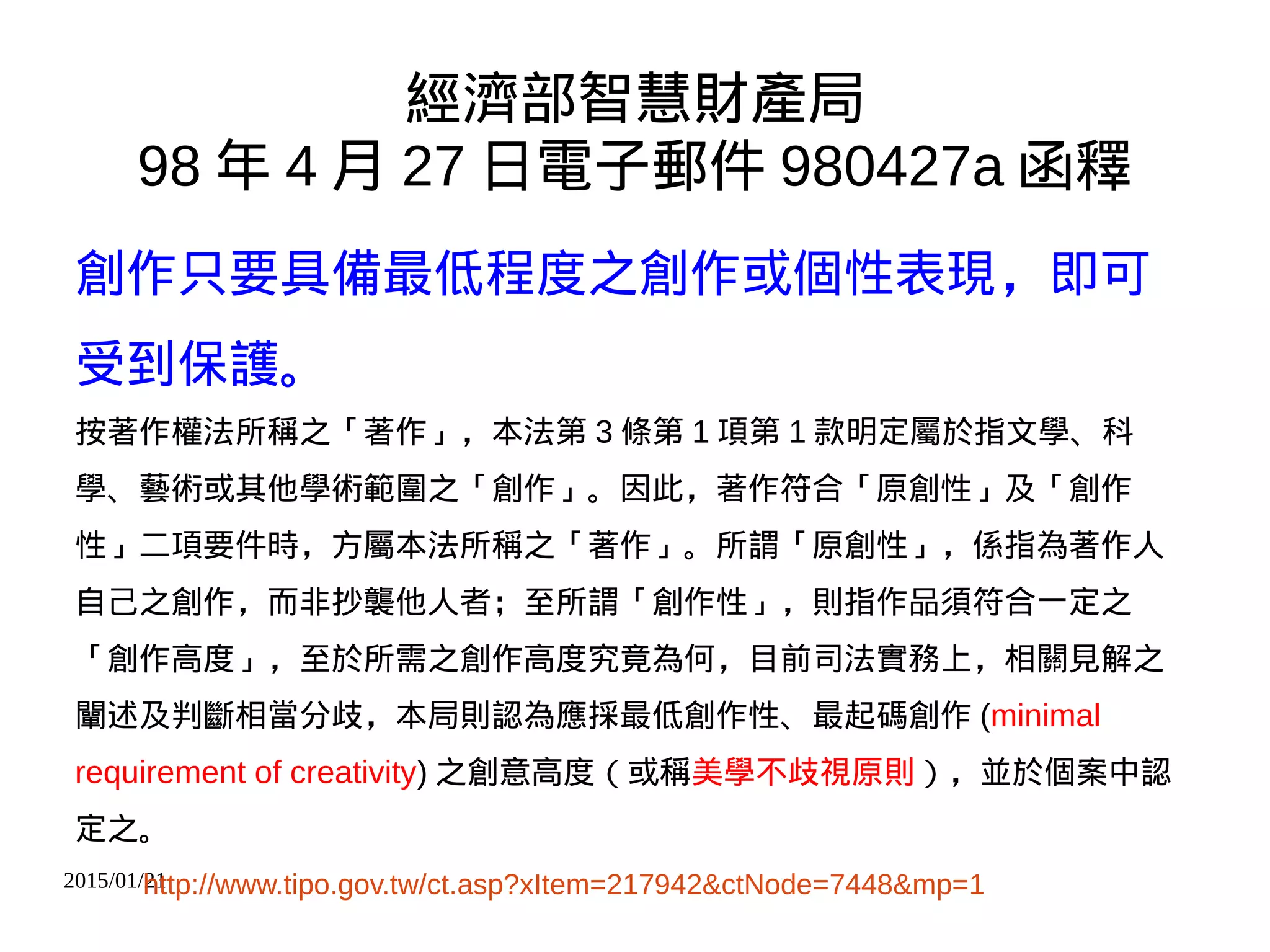 2015/01/21
經濟部智慧財產局
98 年 4 月 27 日電子郵件 980427a 函釋
創作只要具備最低程度之創作或個性表現，即可
受到保護。
按著作權法所稱之「著作」，本法第 3 條第 1 項第 1 款明定屬於指文學、科
學、藝術或其他學術範圍之「創作」。因此，著作符合「原創性」及「創作
性」二項要件時，方屬本法所稱之「著作」。所謂「原創性」，係指為著作人
自己之創作，而非抄襲他人者；至所謂「創作性」，則指作品須符合一定之
「創作高度」，至於所需之創作高度究竟為何，目前司法實務上，相關見解之
闡述及判斷相當分歧，本局則認為應採最低創作性、最起碼創作 (minimal
requirement of creativity) 之創意高度（或稱美學不歧視原則），並於個案中認
定之。
http://www.tipo.gov.tw/ct.asp?xItem=217942&ctNode=7448&mp=1
 