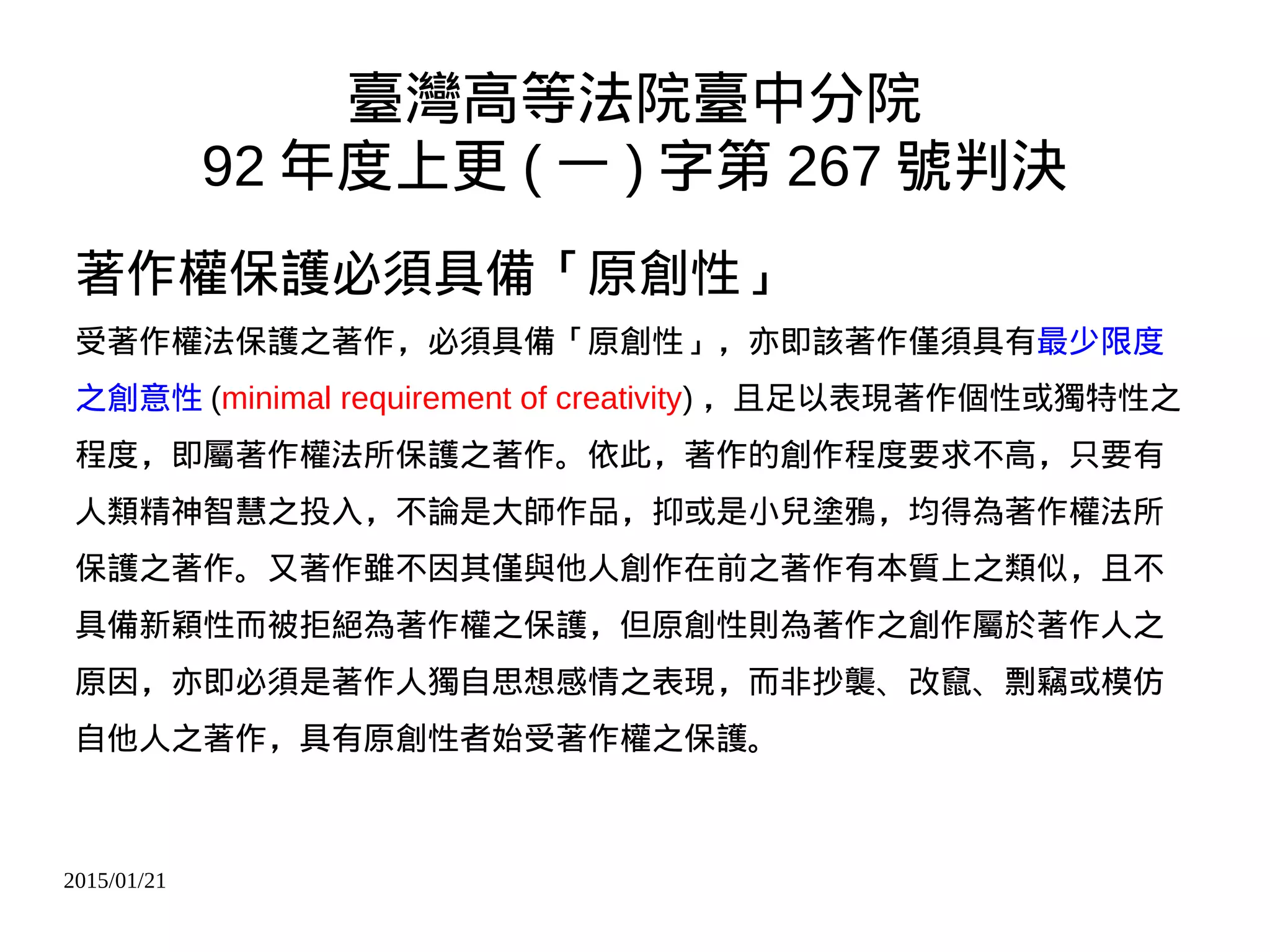 2015/01/21
臺灣高等法院臺中分院
92 年度上更 ( 一 ) 字第 267 號判決
著作權保護必須具備「原創性」
受著作權法保護之著作，必須具備「原創性」，亦即該著作僅須具有最少限度
之創意性 (minimal requirement of creativity) ，且足以表現著作個性或獨特性之
程度，即屬著作權法所保護之著作。依此，著作的創作程度要求不高，只要有
人類精神智慧之投入，不論是大師作品，抑或是小兒塗鴉，均得為著作權法所
保護之著作。又著作雖不因其僅與他人創作在前之著作有本質上之類似，且不
具備新穎性而被拒絕為著作權之保護，但原創性則為著作之創作屬於著作人之
原因，亦即必須是著作人獨自思想感情之表現，而非抄襲、改竄、剽竊或模仿
自他人之著作，具有原創性者始受著作權之保護。
 