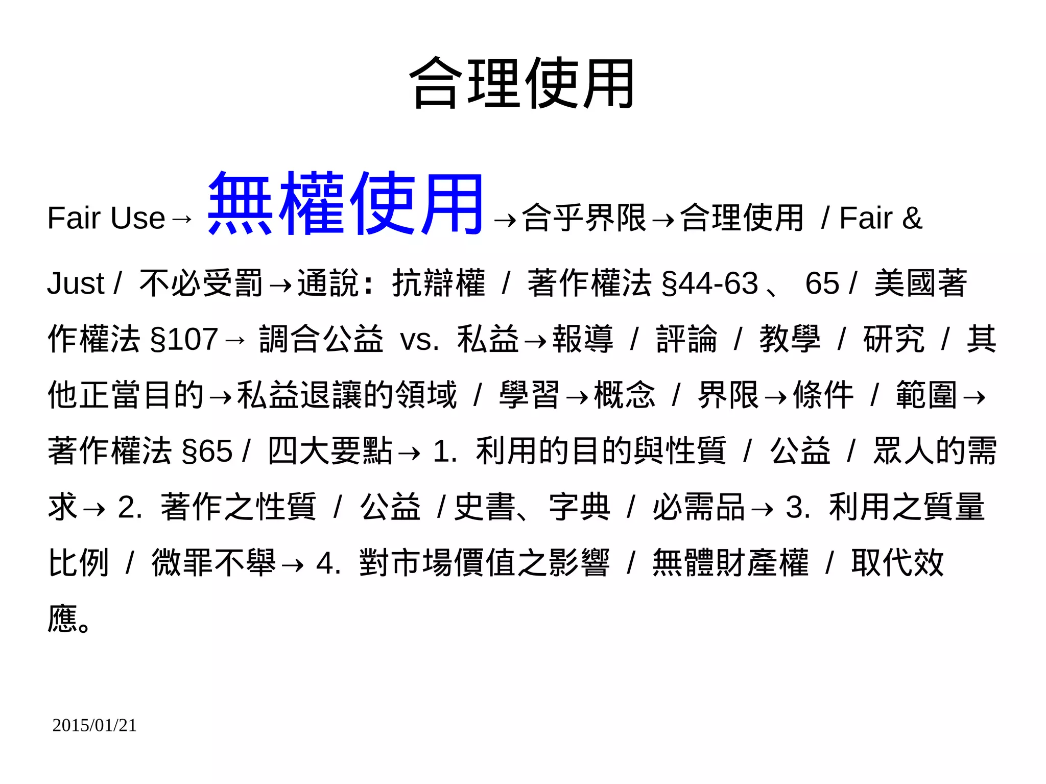2015/01/21
合理使用
Fair Use→ 無權使用→合乎界限→合理使用 / Fair &
Just / 不必受罰→通說：抗辯權 / 著作權法 §44-63 、 65 / 美國著
作權法 §107→ 調合公益 vs. 私益→報導 / 評論 / 教學 / 研究 / 其
他正當目的→私益退讓的領域 / 學習→概念 / 界限→條件 / 範圍→
著作權法 §65 / 四大要點→ 1. 利用的目的與性質 / 公益 / 眾人的需
求→ 2. 著作之性質 / 公益 / 史書、字典 / 必需品→ 3. 利用之質量
比例 / 微罪不舉→ 4. 對市場價值之影響 / 無體財產權 / 取代效
應。
 