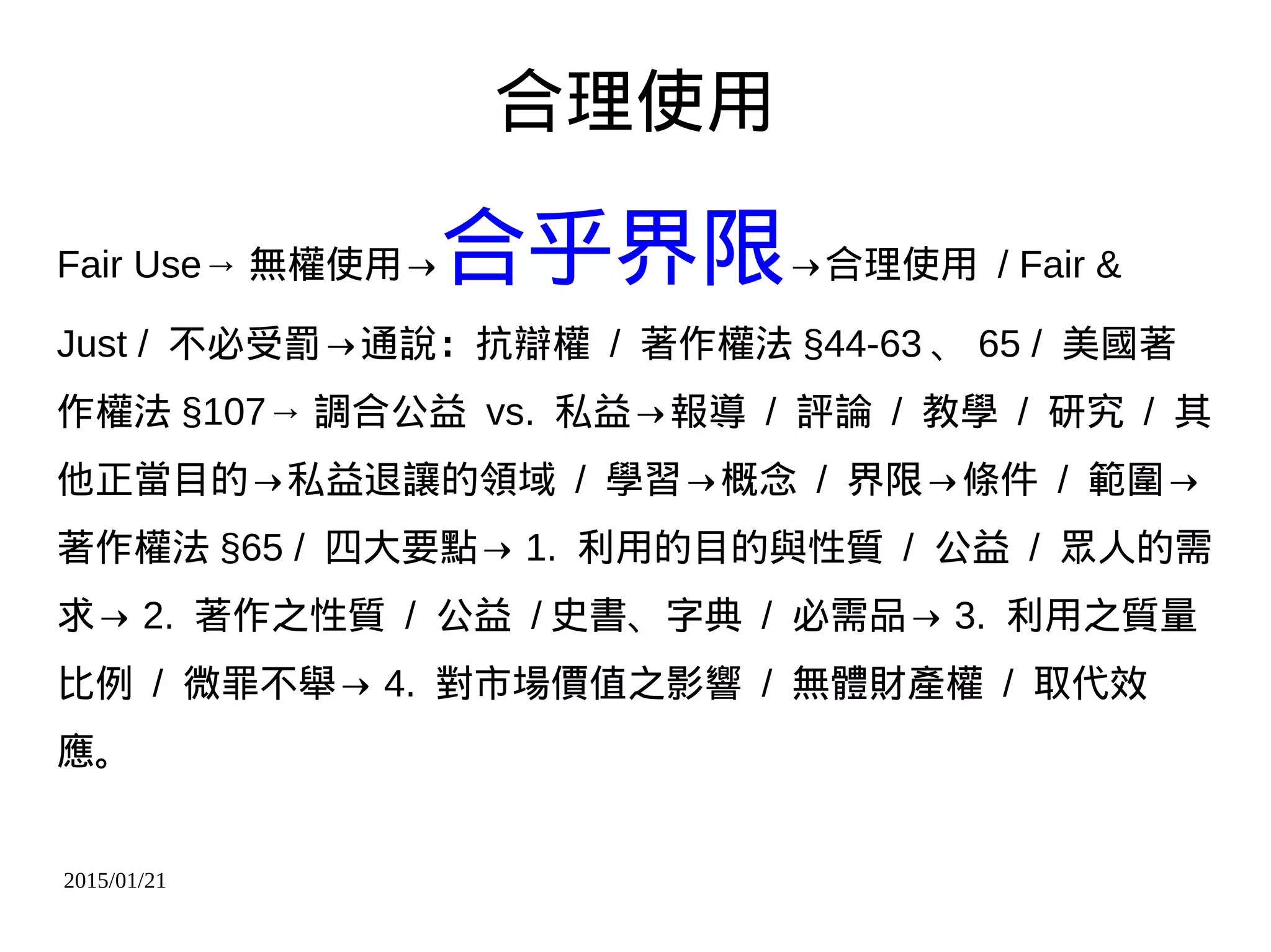 2015/01/21
合理使用
Fair Use→ 無權使用→合乎界限→合理使用 / Fair &
Just / 不必受罰→通說：抗辯權 / 著作權法 §44-63 、 65 / 美國著
作權法 §107→ 調合公益 vs. 私益→報導 / 評論 / 教學 / 研究 / 其
他正當目的→私益退讓的領域 / 學習→概念 / 界限→條件 / 範圍→
著作權法 §65 / 四大要點→ 1. 利用的目的與性質 / 公益 / 眾人的需
求→ 2. 著作之性質 / 公益 / 史書、字典 / 必需品→ 3. 利用之質量
比例 / 微罪不舉→ 4. 對市場價值之影響 / 無體財產權 / 取代效
應。
 