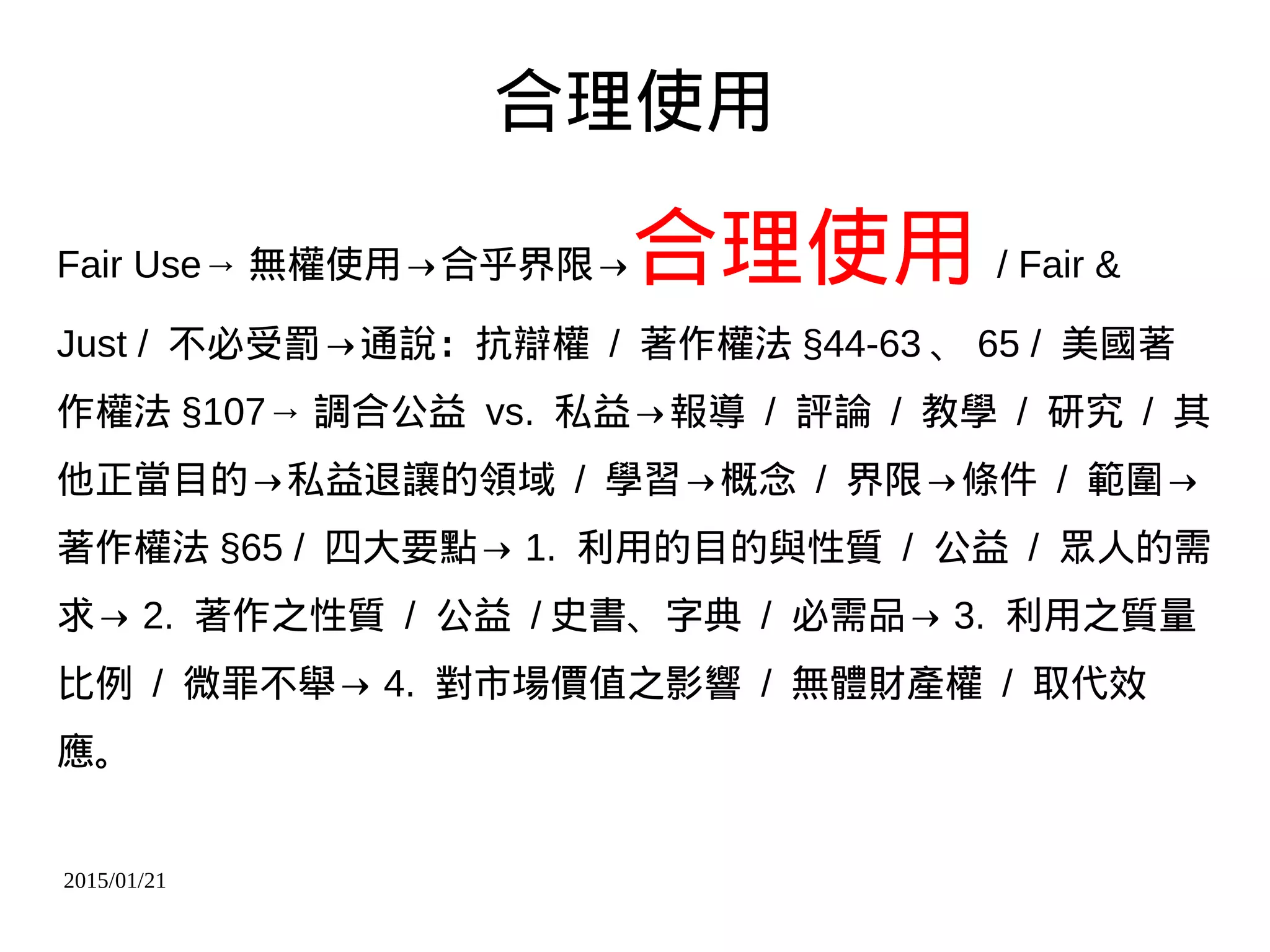 2015/01/21
合理使用
Fair Use→ 無權使用→合乎界限→合理使用 / Fair &
Just / 不必受罰→通說：抗辯權 / 著作權法 §44-63 、 65 / 美國著
作權法 §107→ 調合公益 vs. 私益→報導 / 評論 / 教學 / 研究 / 其
他正當目的→私益退讓的領域 / 學習→概念 / 界限→條件 / 範圍→
著作權法 §65 / 四大要點→ 1. 利用的目的與性質 / 公益 / 眾人的需
求→ 2. 著作之性質 / 公益 / 史書、字典 / 必需品→ 3. 利用之質量
比例 / 微罪不舉→ 4. 對市場價值之影響 / 無體財產權 / 取代效
應。
 