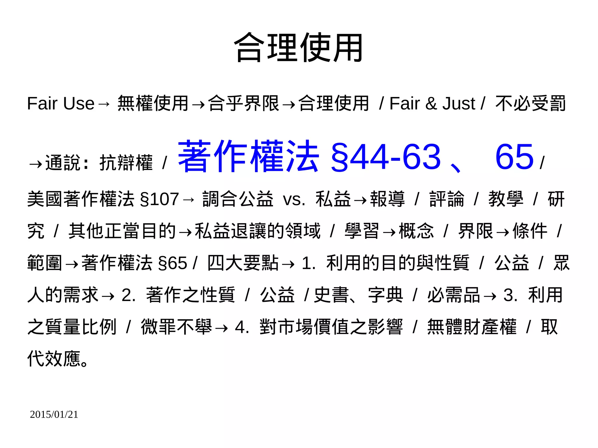 2015/01/21
合理使用
Fair Use→ 無權使用→合乎界限→合理使用 / Fair & Just / 不必受罰
→通說：抗辯權 / 著作權法 §44-63 、 65/
美國著作權法 §107→ 調合公益 vs. 私益→報導 / 評論 / 教學 / 研
究 / 其他正當目的→私益退讓的領域 / 學習→概念 / 界限→條件 /
範圍→著作權法 §65 / 四大要點→ 1. 利用的目的與性質 / 公益 / 眾
人的需求→ 2. 著作之性質 / 公益 / 史書、字典 / 必需品→ 3. 利用
之質量比例 / 微罪不舉→ 4. 對市場價值之影響 / 無體財產權 / 取
代效應。
 