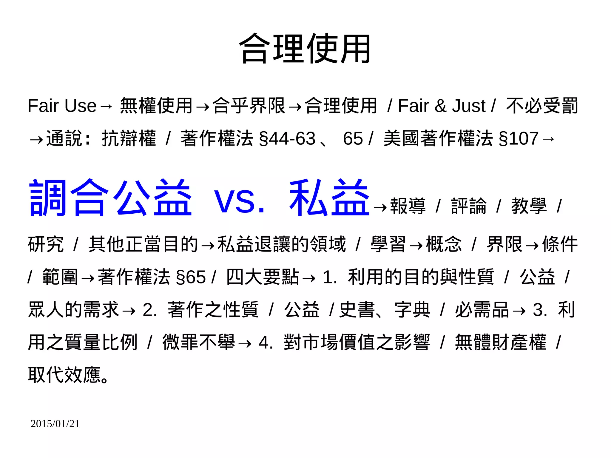 2015/01/21
合理使用
Fair Use→ 無權使用→合乎界限→合理使用 / Fair & Just / 不必受罰
→通說：抗辯權 / 著作權法 §44-63 、 65 / 美國著作權法 §107→
調合公益 vs. 私益→報導 / 評論 / 教學 /
研究 / 其他正當目的→私益退讓的領域 / 學習→概念 / 界限→條件
/ 範圍→著作權法 §65 / 四大要點→ 1. 利用的目的與性質 / 公益 /
眾人的需求→ 2. 著作之性質 / 公益 / 史書、字典 / 必需品→ 3. 利
用之質量比例 / 微罪不舉→ 4. 對市場價值之影響 / 無體財產權 /
取代效應。
 