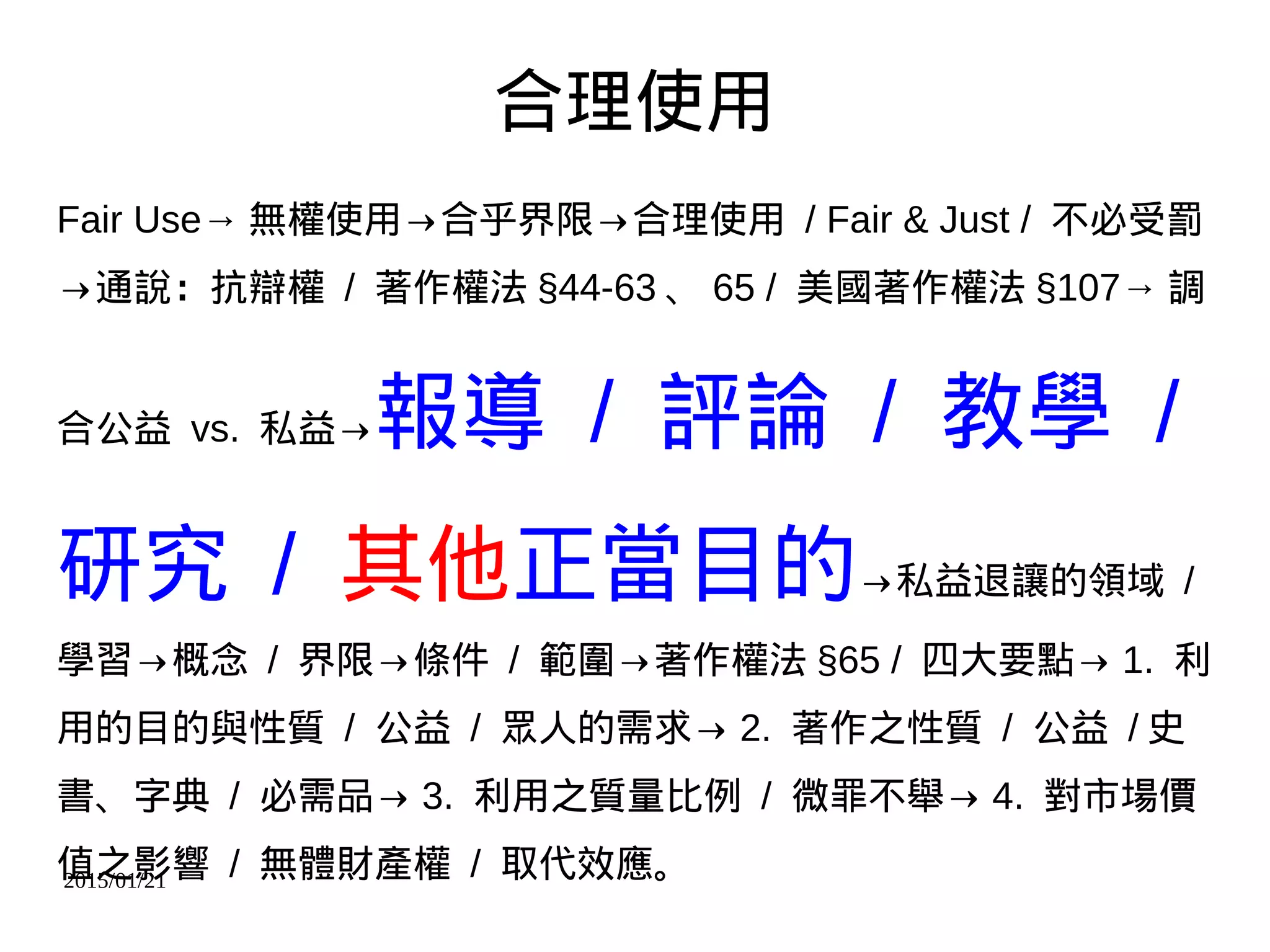 2015/01/21
合理使用
Fair Use→ 無權使用→合乎界限→合理使用 / Fair & Just / 不必受罰
→通說：抗辯權 / 著作權法 §44-63 、 65 / 美國著作權法 §107→ 調
合公益 vs. 私益→報導 / 評論 / 教學 /
研究 / 其他正當目的→私益退讓的領域 /
學習→概念 / 界限→條件 / 範圍→著作權法 §65 / 四大要點→ 1. 利
用的目的與性質 / 公益 / 眾人的需求→ 2. 著作之性質 / 公益 / 史
書、字典 / 必需品→ 3. 利用之質量比例 / 微罪不舉→ 4. 對市場價
值之影響 / 無體財產權 / 取代效應。
 