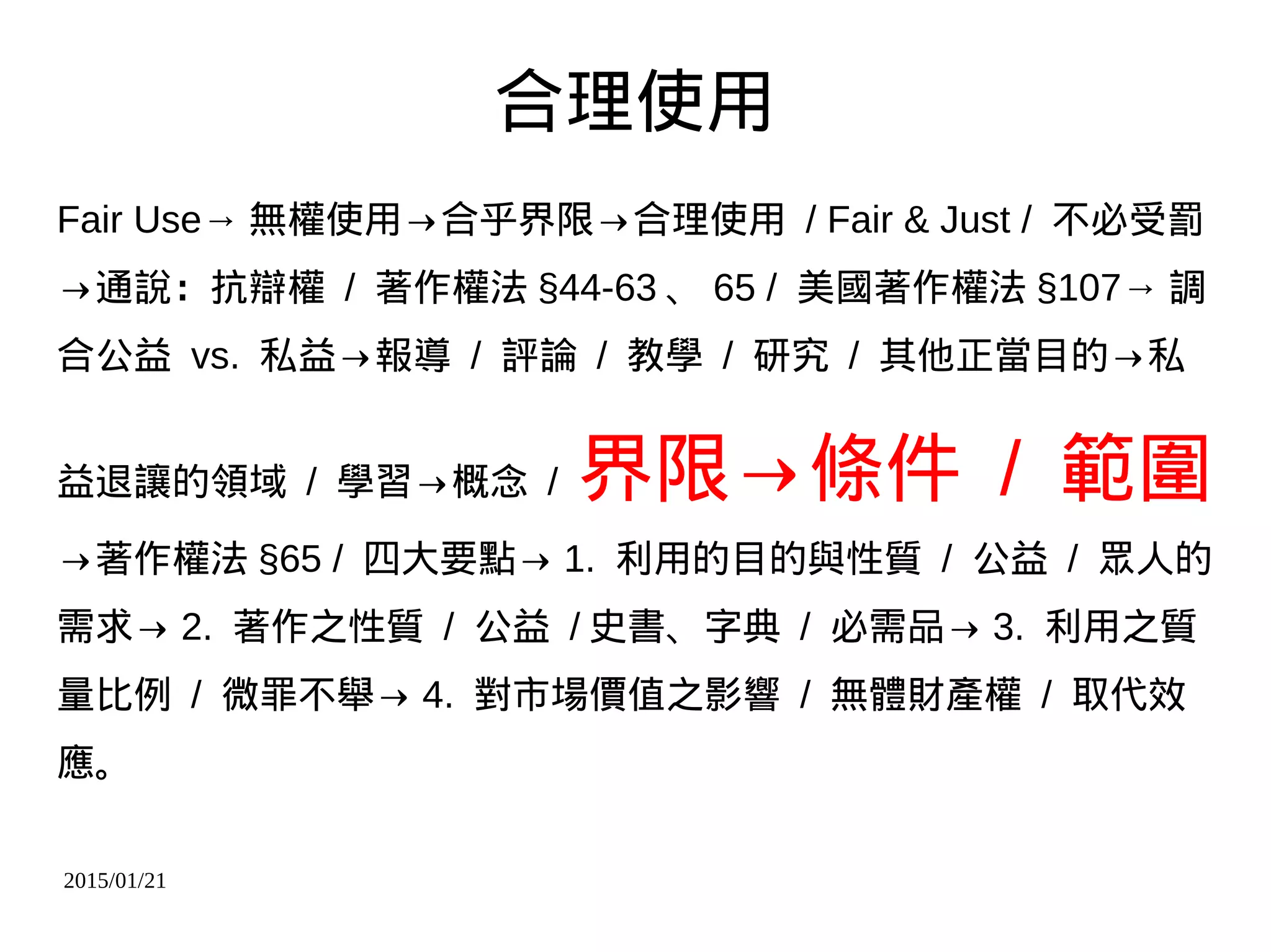 2015/01/21
合理使用
Fair Use→ 無權使用→合乎界限→合理使用 / Fair & Just / 不必受罰
→通說：抗辯權 / 著作權法 §44-63 、 65 / 美國著作權法 §107→ 調
合公益 vs. 私益→報導 / 評論 / 教學 / 研究 / 其他正當目的→私
益退讓的領域 / 學習→概念 / 界限→條件 / 範圍
→著作權法 §65 / 四大要點→ 1. 利用的目的與性質 / 公益 / 眾人的
需求→ 2. 著作之性質 / 公益 / 史書、字典 / 必需品→ 3. 利用之質
量比例 / 微罪不舉→ 4. 對市場價值之影響 / 無體財產權 / 取代效
應。
 