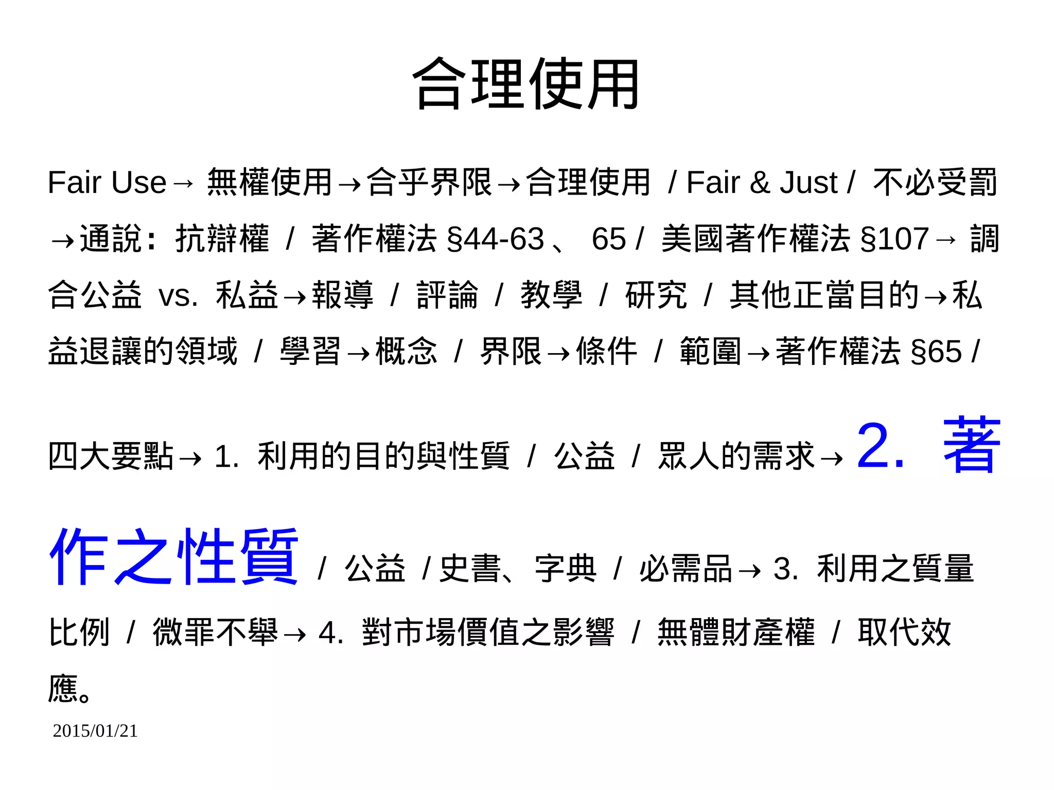 2015/01/21
合理使用
Fair Use→ 無權使用→合乎界限→合理使用 / Fair & Just / 不必受罰
→通說：抗辯權 / 著作權法 §44-63 、 65 / 美國著作權法 §107→ 調
合公益 vs. 私益→報導 / 評論 / 教學 / 研究 / 其他正當目的→私
益退讓的領域 / 學習→概念 / 界限→條件 / 範圍→著作權法 §65 /
四大要點→ 1. 利用的目的與性質 / 公益 / 眾人的需求→ 2. 著
作之性質 / 公益 / 史書、字典 / 必需品→ 3. 利用之質量
比例 / 微罪不舉→ 4. 對市場價值之影響 / 無體財產權 / 取代效
應。
 