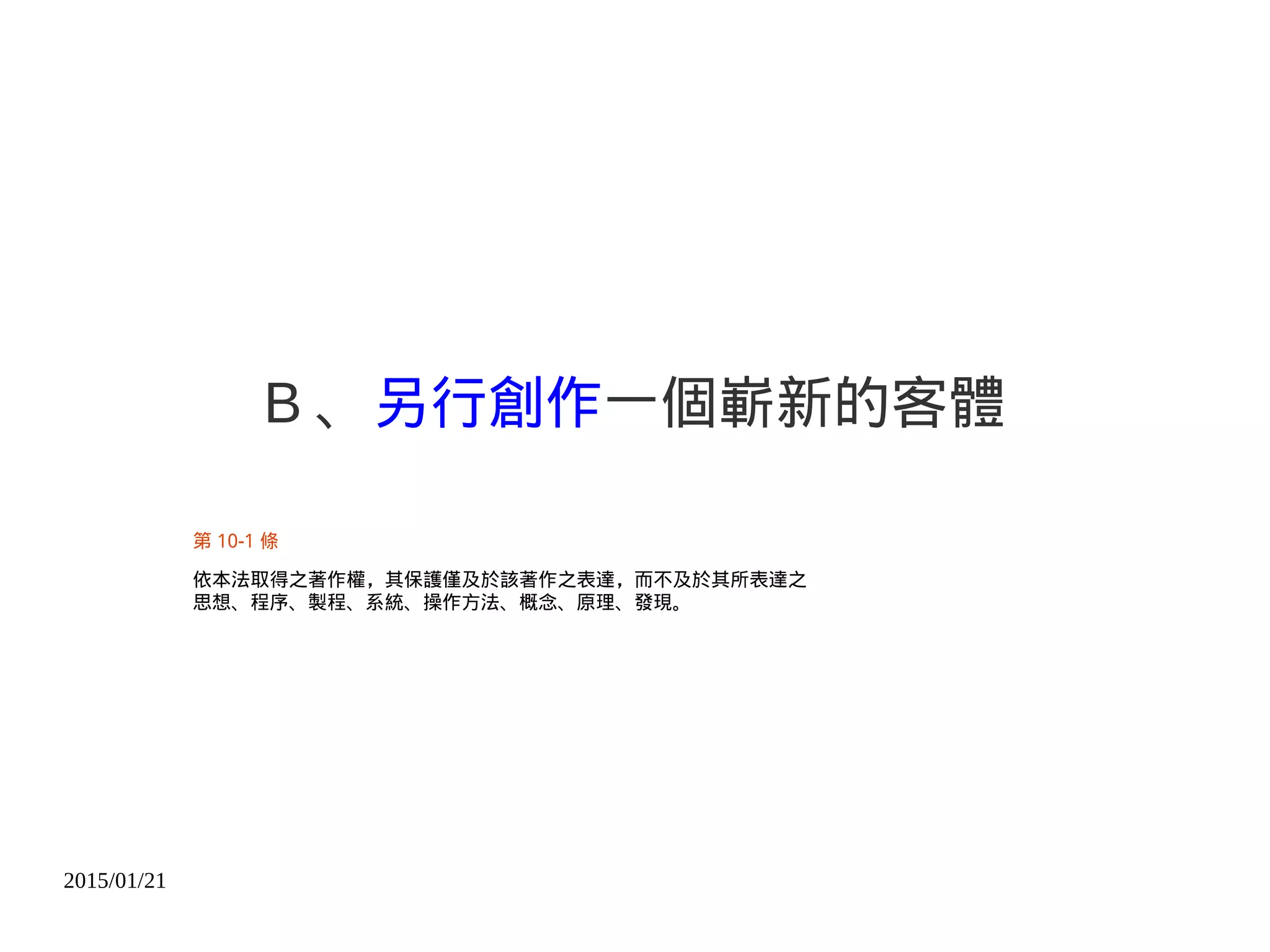 2015/01/21
B 、另行創作一個嶄新的客體
第 10-1 條
依本法取得之著作權，其保護僅及於該著作之表達，而不及於其所表達之
思想、程序、製程、系統、操作方法、概念、原理、發現。
 