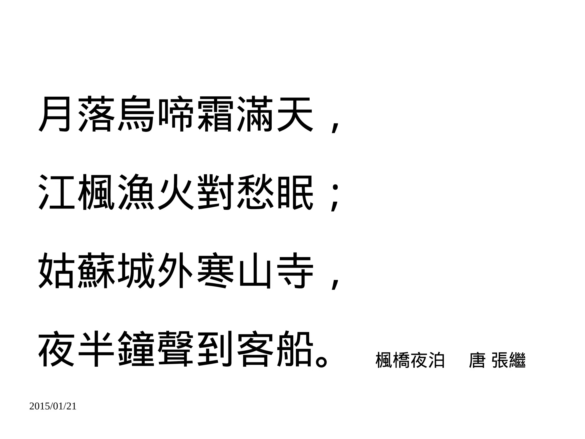 2015/01/21
月落烏啼霜滿天，
江楓漁火對愁眠；
姑蘇城外寒山寺，
夜半鐘聲到客船。 楓橋夜泊 唐 張繼
 