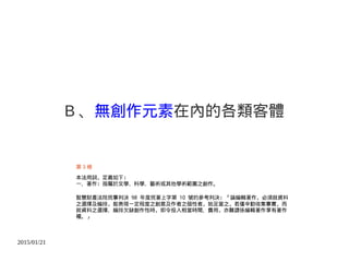 2015/01/21
B 、無創作元素在內的各類客體
第 3 條
本法用詞，定義如下：
一、著作：指屬於文學、科學、藝術或其他學術範圍之創作。
智慧財產法院民事判決 98 年度民著上字第 10 號的參考判決：「論編輯著作，必須就資料
之選擇及編排，能表現一定程度之創意及作者之個性者，始足當之，若僅辛勤收集事實，而
就資料之選擇、編排欠缺創作性時，即令投入相當時間、費用，亦難謂係編輯著作享有著作
權。」
 