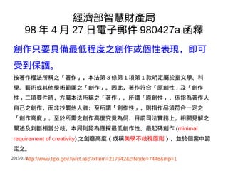 2015/01/21
經濟部智慧財產局
98 年 4 月 27 日電子郵件 980427a 函釋
創作只要具備最低程度之創作或個性表現，即可
受到保護。
按著作權法所稱之「著作」，本法第 3 條第 1 項第 1 款明定屬於指文學、科
學、藝術或其他學術範圍之「創作」。因此，著作符合「原創性」及「創作
性」二項要件時，方屬本法所稱之「著作」。所謂「原創性」，係指為著作人
自己之創作，而非抄襲他人者；至所謂「創作性」，則指作品須符合一定之
「創作高度」，至於所需之創作高度究竟為何，目前司法實務上，相關見解之
闡述及判斷相當分歧，本局則認為應採最低創作性、最起碼創作 (minimal
requirement of creativity) 之創意高度（或稱美學不歧視原則），並於個案中認
定之。
http://www.tipo.gov.tw/ct.asp?xItem=217942&ctNode=7448&mp=1
 