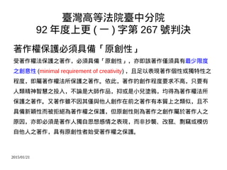 2015/01/21
臺灣高等法院臺中分院
92 年度上更 ( 一 ) 字第 267 號判決
著作權保護必須具備「原創性」
受著作權法保護之著作，必須具備「原創性」，亦即該著作僅須具有最少限度
之創意性 (minimal requirement of creativity) ，且足以表現著作個性或獨特性之
程度，即屬著作權法所保護之著作。依此，著作的創作程度要求不高，只要有
人類精神智慧之投入，不論是大師作品，抑或是小兒塗鴉，均得為著作權法所
保護之著作。又著作雖不因其僅與他人創作在前之著作有本質上之類似，且不
具備新穎性而被拒絕為著作權之保護，但原創性則為著作之創作屬於著作人之
原因，亦即必須是著作人獨自思想感情之表現，而非抄襲、改竄、剽竊或模仿
自他人之著作，具有原創性者始受著作權之保護。
 