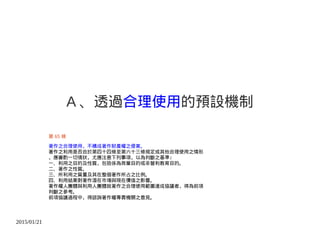 2015/01/21
A 、透過合理使用的預設機制
第 65 條
著作之合理使用，不構成著作財產權之侵害。
著作之利用是否合於第四十四條至第六十三條規定或其他合理使用之情形
，應審酌一切情狀，尤應注意下列事項，以為判斷之基準：
一、利用之目的及性質，包括係為商業目的或非營利教育目的。
二、著作之性質。
三、所利用之質量及其在整個著作所占之比例。
四、利用結果對著作潛在市場與現在價值之影響。
著作權人團體與利用人團體就著作之合理使用範圍達成協議者，得為前項
判斷之參考。
前項協議過程中，得諮詢著作權專責機關之意見。
 