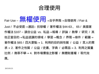 2015/01/21
合理使用
Fair Use→ 無權使用→合乎界限→合理使用 / Fair &
Just / 不必受罰→通說：抗辯權 / 著作權法 §44-63 、 65 / 美國著
作權法 §107→ 調合公益 vs. 私益→報導 / 評論 / 教學 / 研究 / 其
他正當目的→私益退讓的領域 / 學習→概念 / 界限→條件 / 範圍→
著作權法 §65 / 四大要點→ 1. 利用的目的與性質 / 公益 / 眾人的需
求→ 2. 著作之性質 / 公益 / 史書、字典 / 必需品→ 3. 利用之質量
比例 / 微罪不舉→ 4. 對市場價值之影響 / 無體財產權 / 取代效
應。
 