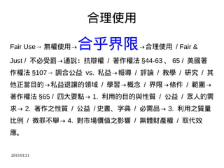 2015/01/21
合理使用
Fair Use→ 無權使用→合乎界限→合理使用 / Fair &
Just / 不必受罰→通說：抗辯權 / 著作權法 §44-63 、 65 / 美國著
作權法 §107→ 調合公益 vs. 私益→報導 / 評論 / 教學 / 研究 / 其
他正當目的→私益退讓的領域 / 學習→概念 / 界限→條件 / 範圍→
著作權法 §65 / 四大要點→ 1. 利用的目的與性質 / 公益 / 眾人的需
求→ 2. 著作之性質 / 公益 / 史書、字典 / 必需品→ 3. 利用之質量
比例 / 微罪不舉→ 4. 對市場價值之影響 / 無體財產權 / 取代效
應。
 