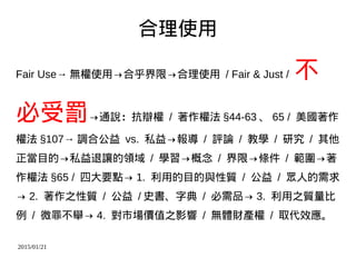 2015/01/21
合理使用
Fair Use→ 無權使用→合乎界限→合理使用 / Fair & Just / 不
必受罰→通說：抗辯權 / 著作權法 §44-63 、 65 / 美國著作
權法 §107→ 調合公益 vs. 私益→報導 / 評論 / 教學 / 研究 / 其他
正當目的→私益退讓的領域 / 學習→概念 / 界限→條件 / 範圍→著
作權法 §65 / 四大要點→ 1. 利用的目的與性質 / 公益 / 眾人的需求
→ 2. 著作之性質 / 公益 / 史書、字典 / 必需品→ 3. 利用之質量比
例 / 微罪不舉→ 4. 對市場價值之影響 / 無體財產權 / 取代效應。
 