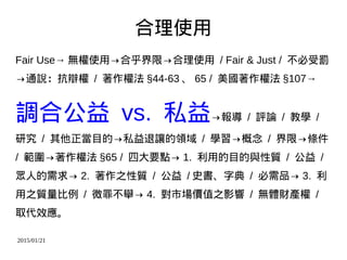 2015/01/21
合理使用
Fair Use→ 無權使用→合乎界限→合理使用 / Fair & Just / 不必受罰
→通說：抗辯權 / 著作權法 §44-63 、 65 / 美國著作權法 §107→
調合公益 vs. 私益→報導 / 評論 / 教學 /
研究 / 其他正當目的→私益退讓的領域 / 學習→概念 / 界限→條件
/ 範圍→著作權法 §65 / 四大要點→ 1. 利用的目的與性質 / 公益 /
眾人的需求→ 2. 著作之性質 / 公益 / 史書、字典 / 必需品→ 3. 利
用之質量比例 / 微罪不舉→ 4. 對市場價值之影響 / 無體財產權 /
取代效應。
 
