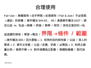 2015/01/21
合理使用
Fair Use→ 無權使用→合乎界限→合理使用 / Fair & Just / 不必受罰
→通說：抗辯權 / 著作權法 §44-63 、 65 / 美國著作權法 §107→ 調
合公益 vs. 私益→報導 / 評論 / 教學 / 研究 / 其他正當目的→私
益退讓的領域 / 學習→概念 / 界限→條件 / 範圍
→著作權法 §65 / 四大要點→ 1. 利用的目的與性質 / 公益 / 眾人的
需求→ 2. 著作之性質 / 公益 / 史書、字典 / 必需品→ 3. 利用之質
量比例 / 微罪不舉→ 4. 對市場價值之影響 / 無體財產權 / 取代效
應。
 