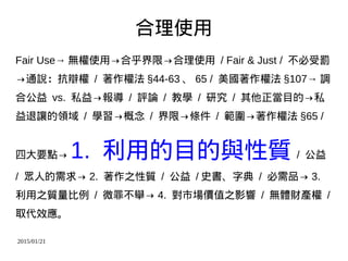2015/01/21
合理使用
Fair Use→ 無權使用→合乎界限→合理使用 / Fair & Just / 不必受罰
→通說：抗辯權 / 著作權法 §44-63 、 65 / 美國著作權法 §107→ 調
合公益 vs. 私益→報導 / 評論 / 教學 / 研究 / 其他正當目的→私
益退讓的領域 / 學習→概念 / 界限→條件 / 範圍→著作權法 §65 /
四大要點→ 1. 利用的目的與性質 / 公益
/ 眾人的需求→ 2. 著作之性質 / 公益 / 史書、字典 / 必需品→ 3.
利用之質量比例 / 微罪不舉→ 4. 對市場價值之影響 / 無體財產權 /
取代效應。
 