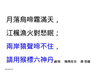 2015/01/21
月落烏啼霜滿天，
江楓漁火對愁眠；
兩岸猿聲啼不住，
請用猴標六神丹。改寫 楓橋夜泊 唐 張繼
 