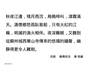 2015/01/21
秋夜江邊，殘月西沉，烏鴉啼叫，清霜滿
天。滿懷鄉愁孤臥客船，只有火紅的江
楓，明滅的漁火相伴。夜深難眠，又聽到
從蘇州城西寒山寺傳來的悠揚的鐘聲，幽
靜得更令人難耐。
改寫 楓橋夜泊 唐 張繼
 