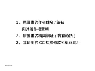 2015/01/21
1 、原圖畫的作者姓名 / 筆名
與其著作權聲明
2 、原圖畫名稱與網址（若有的話）
3 、其使用的 CC 授權條款名稱與網址
 