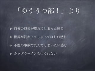 「ゆううつ部！」より
自分の将来が崩れてしまった感じ
世界が終わってしまってほしい感じ
不慮の事故で死んでしまいたい感じ
カップラーメンもつくれない
 