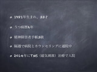 1981年生まれ、33才
うつ病歴6年
精神障害者手帳3級
隔週で病院とカウンセリングに通院中
2014年にTMS（磁気刺激）治療で入院
 