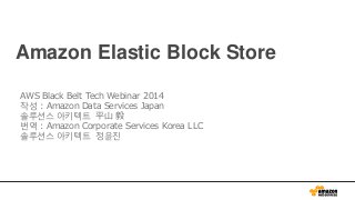 Amazon Elastic Block Store
AWS Black Belt Tech Webinar 2014
작성 : Amazon Data Services Japan
솔루션스 아키텍트 平山 毅
번역 : Amazon Corporate Services Korea LLC
솔루션스 아키텍트 정윤진
 