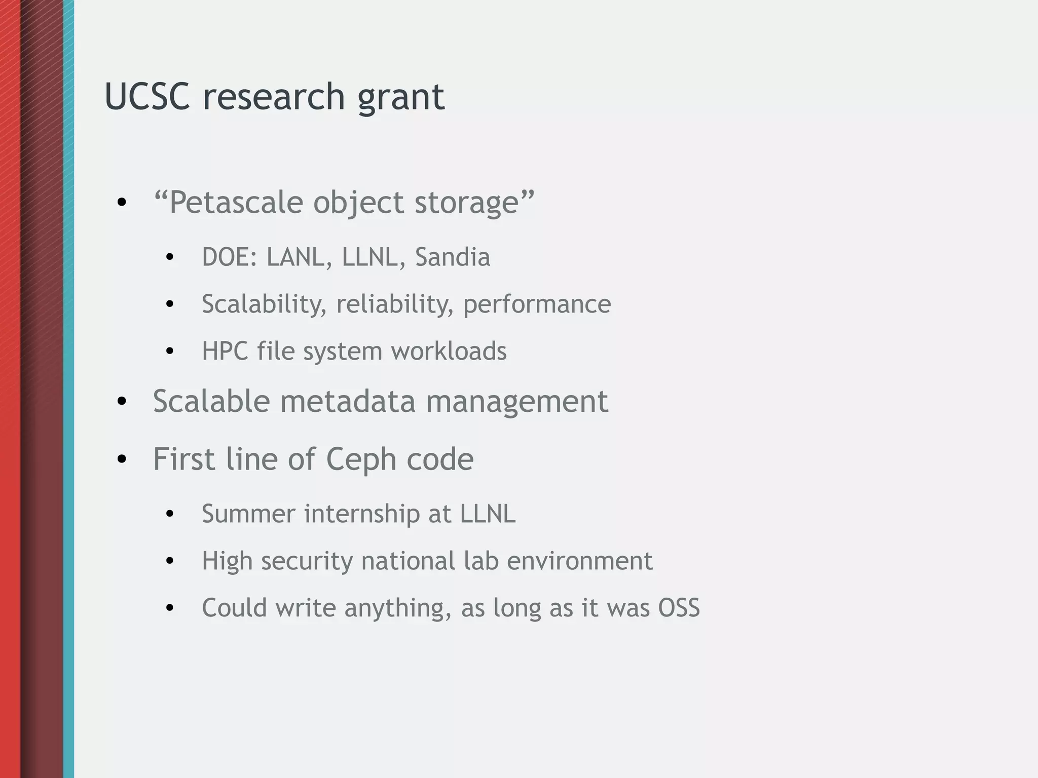 UCSC research grant
● “Petascale object storage”
●
DOE: LANL, LLNL, Sandia
● Scalability, reliability, performance
● HPC file system workloads
● Scalable metadata management
● First line of Ceph code
● Summer internship at LLNL
●
High security national lab environment
● Could write anything, as long as it was OSS
 
