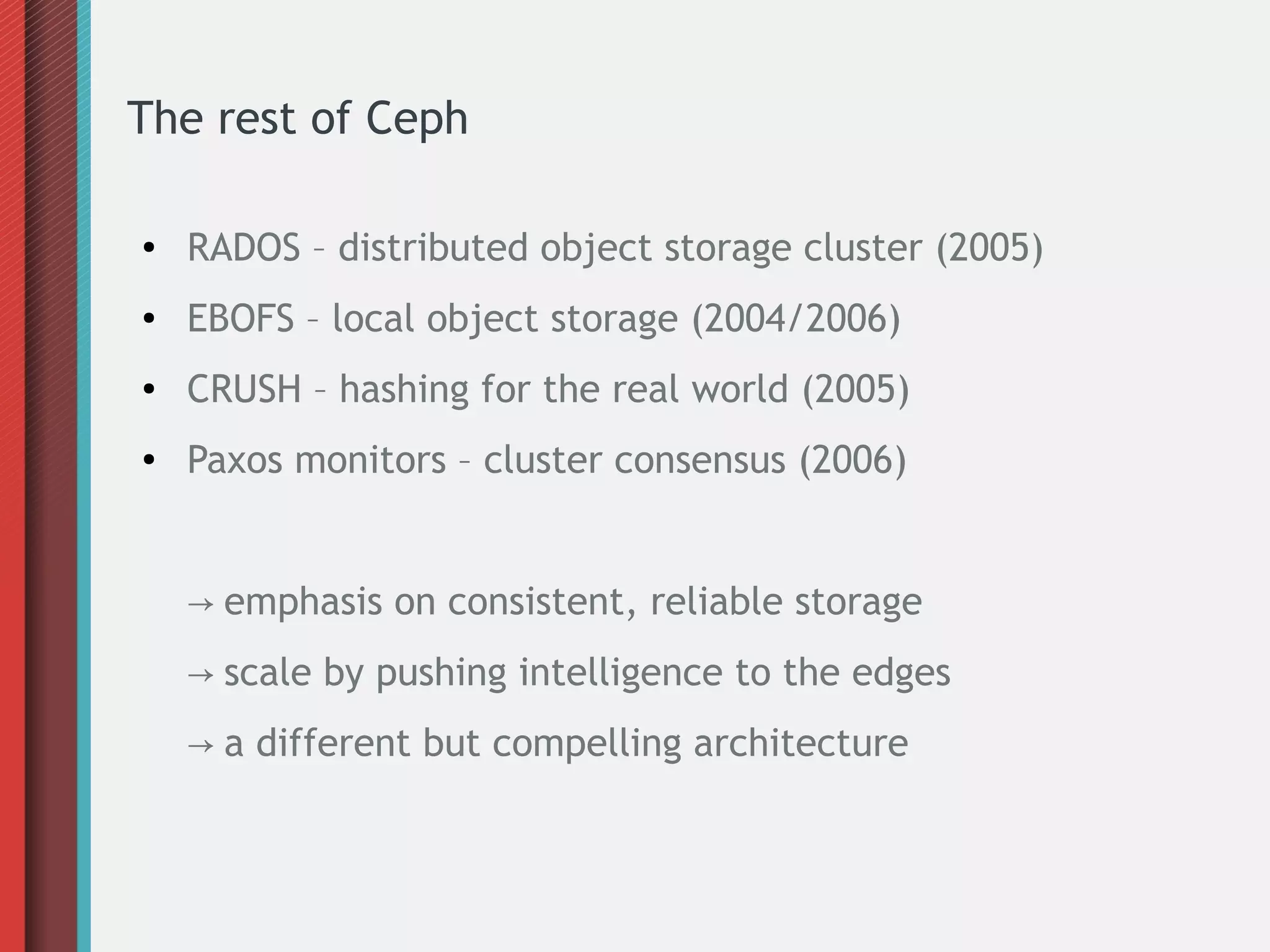 The rest of Ceph
● RADOS – distributed object storage cluster (2005)
● EBOFS – local object storage (2004/2006)
● CRUSH – hashing for the real world (2005)
● Paxos monitors – cluster consensus (2006)
→ emphasis on consistent, reliable storage
→ scale by pushing intelligence to the edges
→ a different but compelling architecture
 