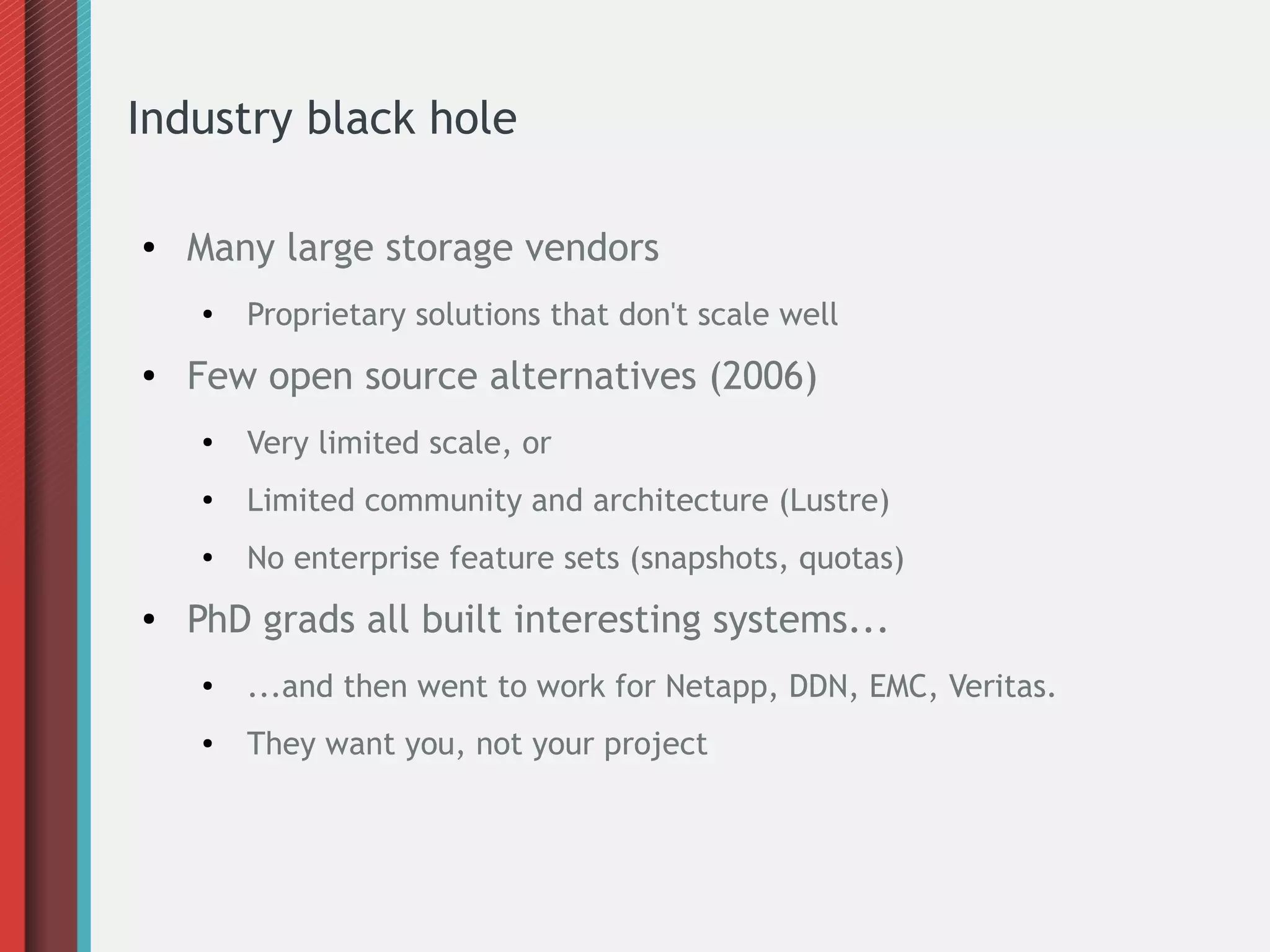 Industry black hole
● Many large storage vendors
●
Proprietary solutions that don't scale well
● Few open source alternatives (2006)
●
Very limited scale, or
● Limited community and architecture (Lustre)
●
No enterprise feature sets (snapshots, quotas)
● PhD grads all built interesting systems...
●
...and then went to work for Netapp, DDN, EMC, Veritas.
● They want you, not your project
 