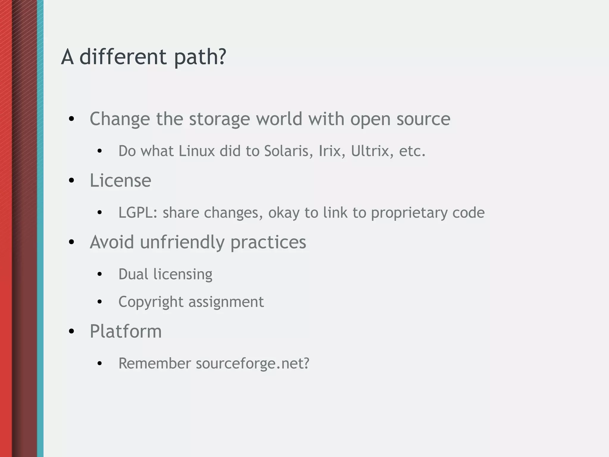 A different path?
● Change the storage world with open source
●
Do what Linux did to Solaris, Irix, Ultrix, etc.
● License
●
LGPL: share changes, okay to link to proprietary code
● Avoid unfriendly practices
●
Dual licensing
● Copyright assignment
● Platform
● Remember sourceforge.net?
 