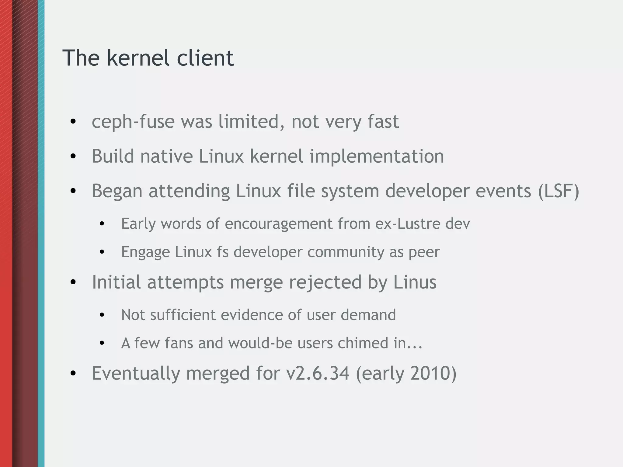 The kernel client
● ceph-fuse was limited, not very fast
● Build native Linux kernel implementation
● Began attending Linux file system developer events (LSF)
● Early words of encouragement from ex-Lustre dev
● Engage Linux fs developer community as peer
●
Initial attempts merge rejected by Linus
● Not sufficient evidence of user demand
● A few fans and would-be users chimed in...
● Eventually merged for v2.6.34 (early 2010)
 