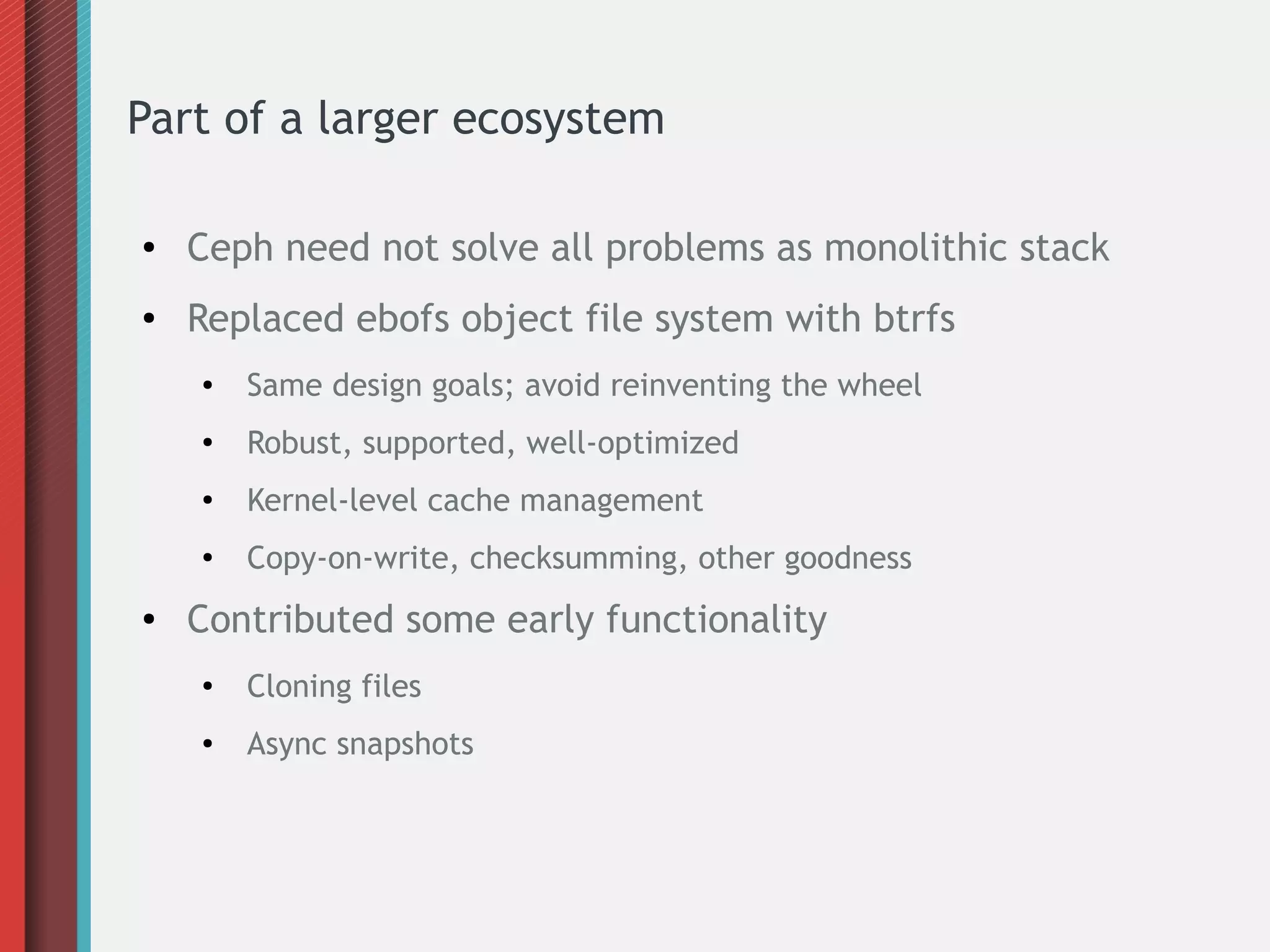 Part of a larger ecosystem
● Ceph need not solve all problems as monolithic stack
● Replaced ebofs object file system with btrfs
● Same design goals; avoid reinventing the wheel
●
Robust, supported, well-optimized
● Kernel-level cache management
●
Copy-on-write, checksumming, other goodness
● Contributed some early functionality
●
Cloning files
● Async snapshots
 