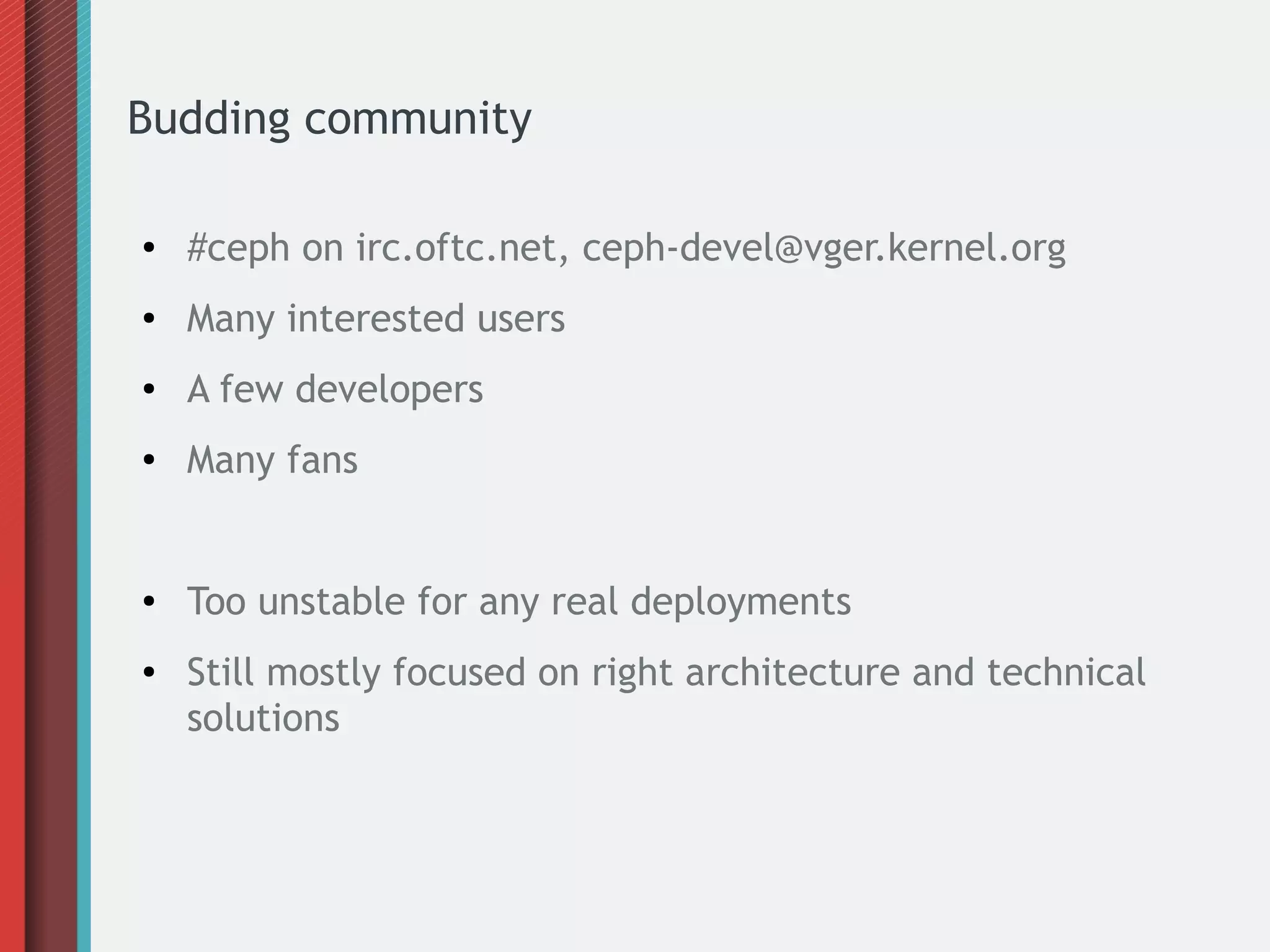 Budding community
● #ceph on irc.oftc.net, ceph-devel@vger.kernel.org
● Many interested users
● A few developers
● Many fans
● Too unstable for any real deployments
● Still mostly focused on right architecture and technical
solutions
 