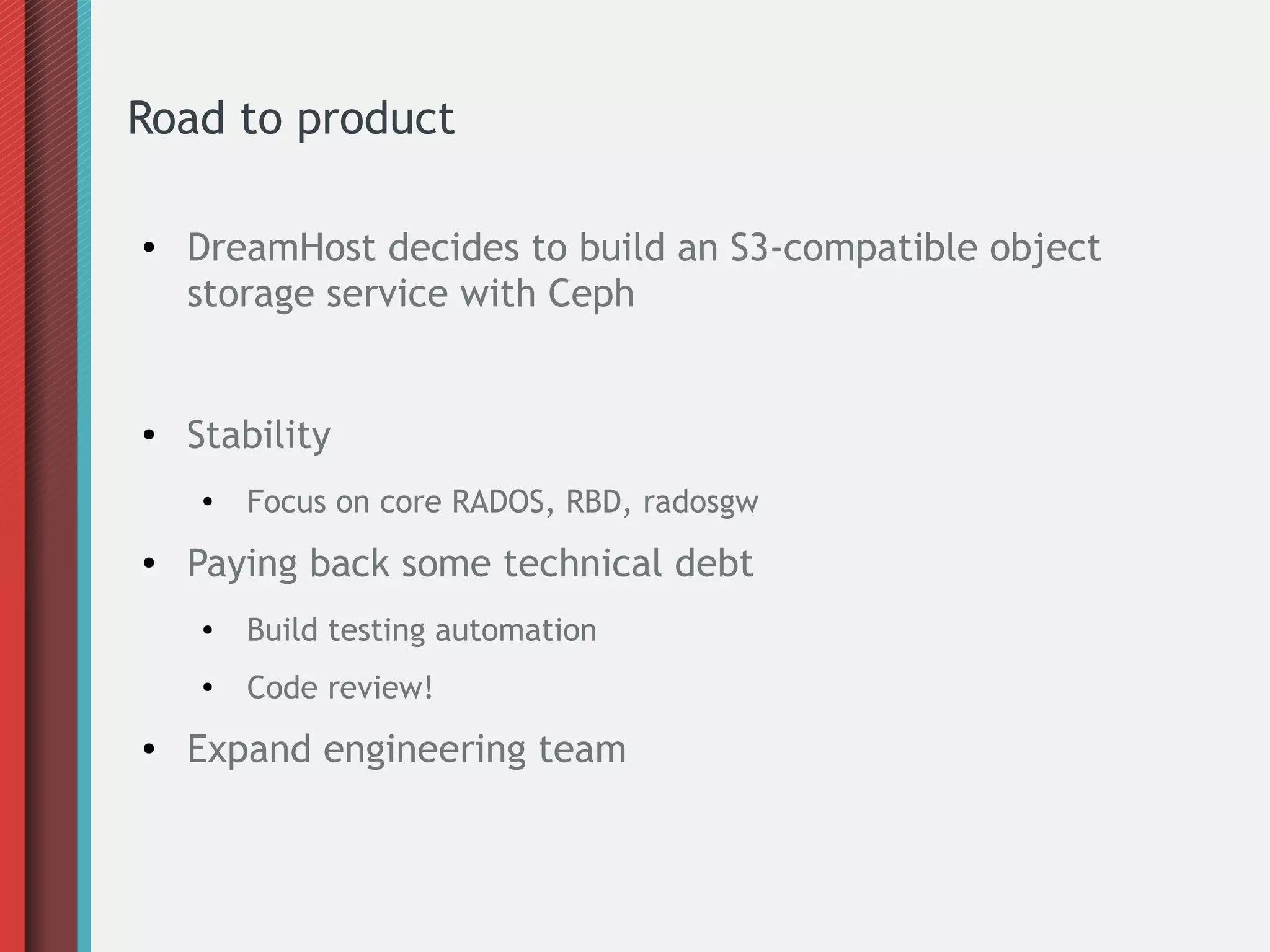 Road to product
● DreamHost decides to build an S3-compatible object
storage service with Ceph
● Stability
● Focus on core RADOS, RBD, radosgw
● Paying back some technical debt
● Build testing automation
●
Code review!
● Expand engineering team
 