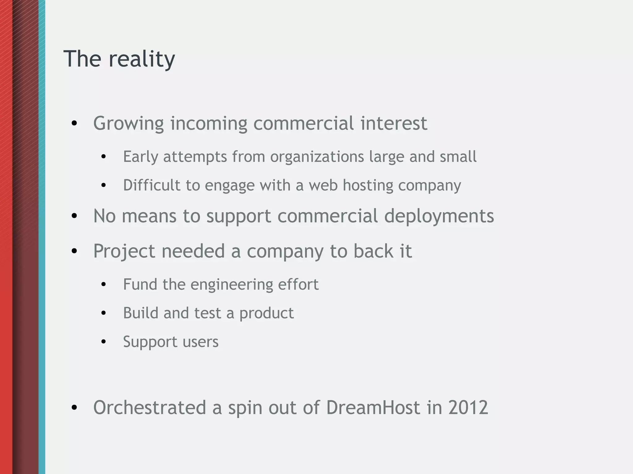 The reality
● Growing incoming commercial interest
●
Early attempts from organizations large and small
● Difficult to engage with a web hosting company
● No means to support commercial deployments
● Project needed a company to back it
●
Fund the engineering effort
● Build and test a product
●
Support users
● Orchestrated a spin out of DreamHost in 2012
 