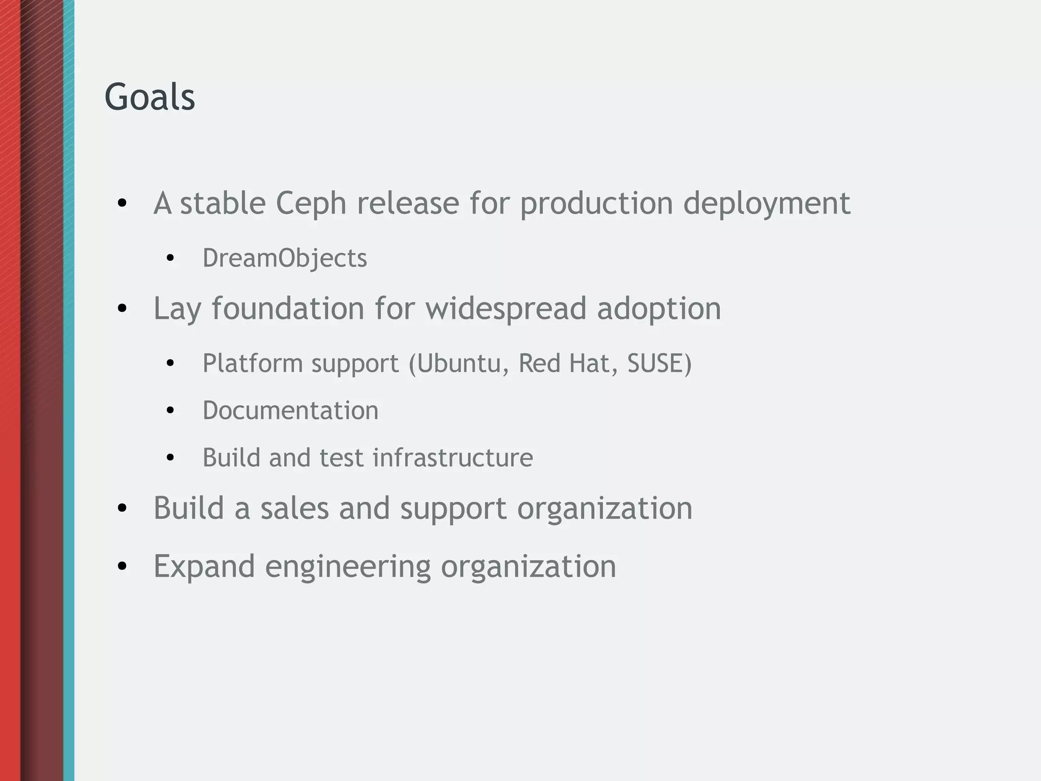 Goals
● A stable Ceph release for production deployment
●
DreamObjects
● Lay foundation for widespread adoption
●
Platform support (Ubuntu, Red Hat, SUSE)
● Documentation
●
Build and test infrastructure
● Build a sales and support organization
● Expand engineering organization
 
