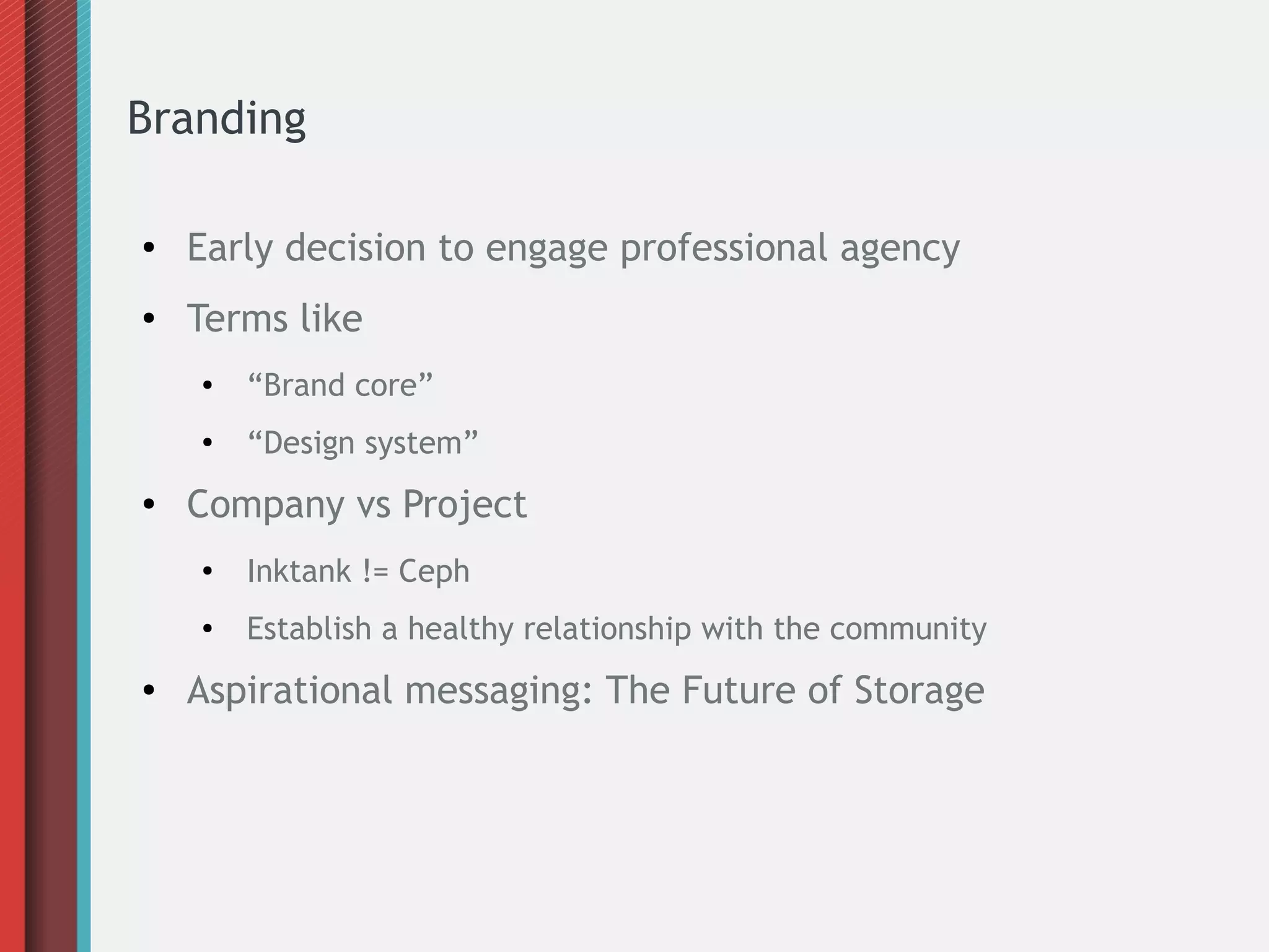 Branding
● Early decision to engage professional agency
● Terms like
● “Brand core”
●
“Design system”
● Company vs Project
●
Inktank != Ceph
● Establish a healthy relationship with the community
● Aspirational messaging: The Future of Storage
 