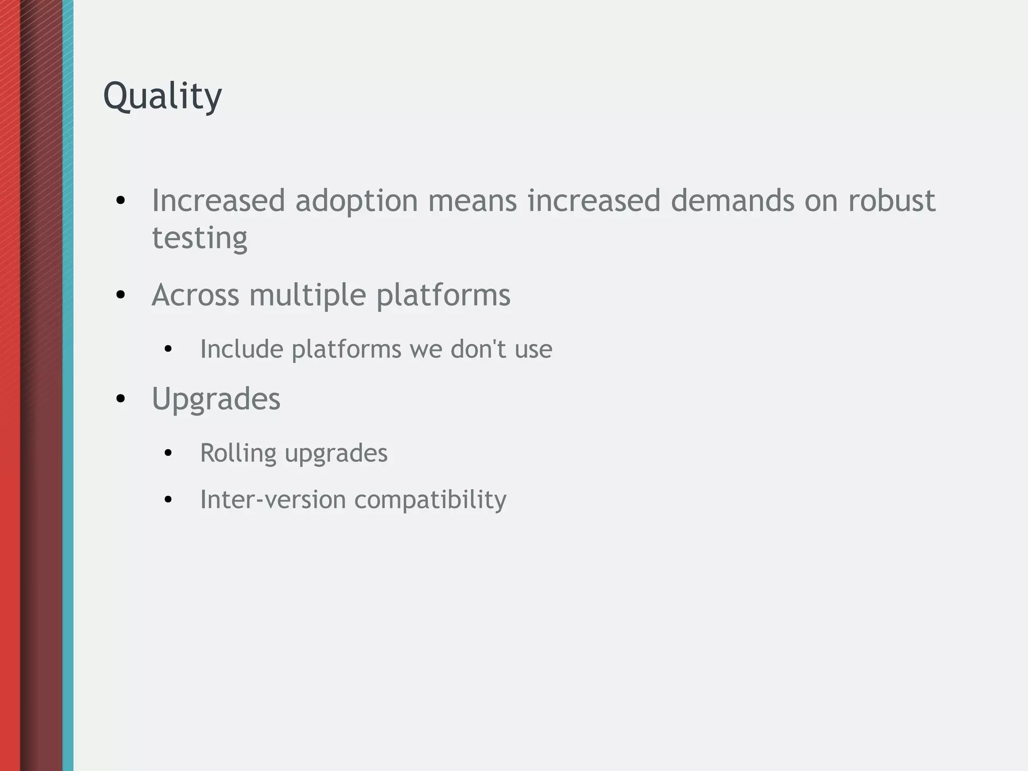 Quality
● Increased adoption means increased demands on robust
testing
● Across multiple platforms
●
Include platforms we don't use
● Upgrades
●
Rolling upgrades
● Inter-version compatibility
 