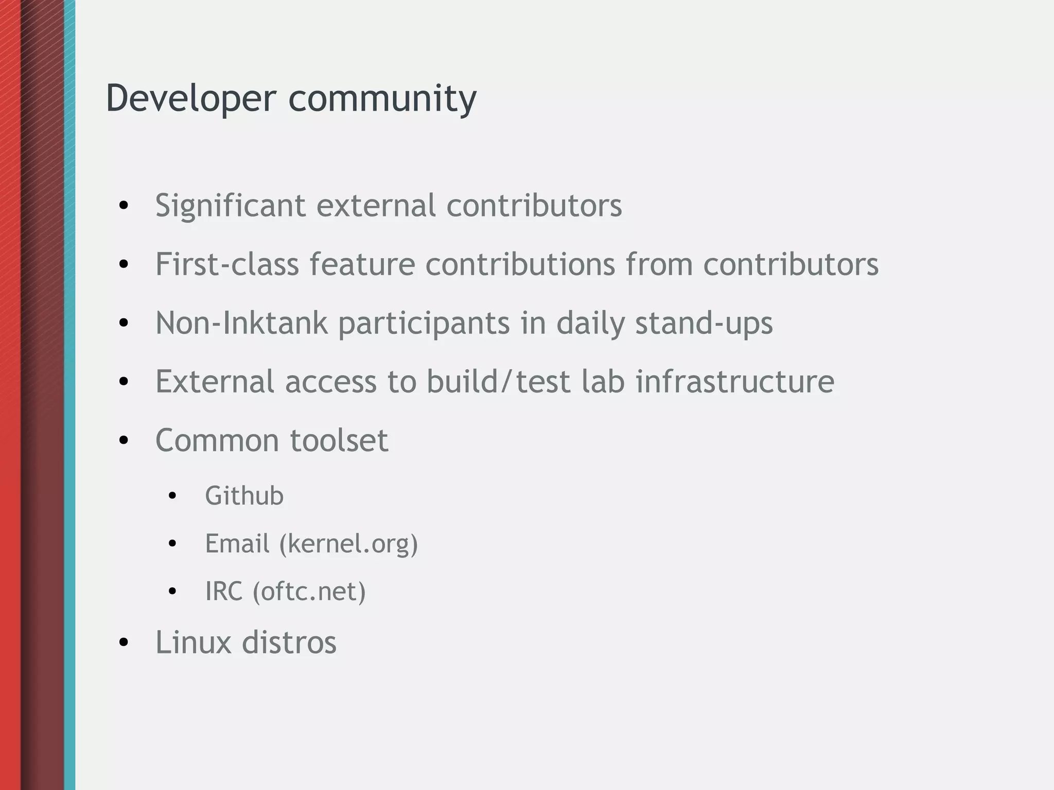 Developer community
● Significant external contributors
● First-class feature contributions from contributors
● Non-Inktank participants in daily stand-ups
● External access to build/test lab infrastructure
● Common toolset
● Github
●
Email (kernel.org)
● IRC (oftc.net)
● Linux distros
 