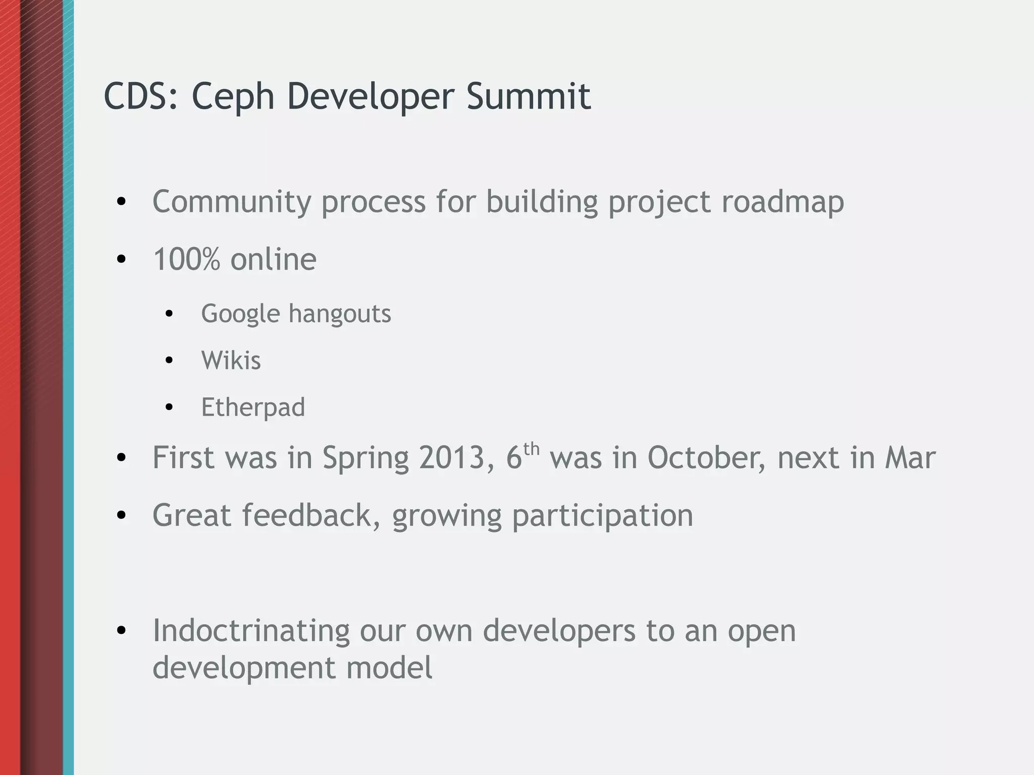 CDS: Ceph Developer Summit
● Community process for building project roadmap
● 100% online
● Google hangouts
●
Wikis
● Etherpad
● First was in Spring 2013, 6th
was in October, next in Mar
● Great feedback, growing participation
● Indoctrinating our own developers to an open
development model
 