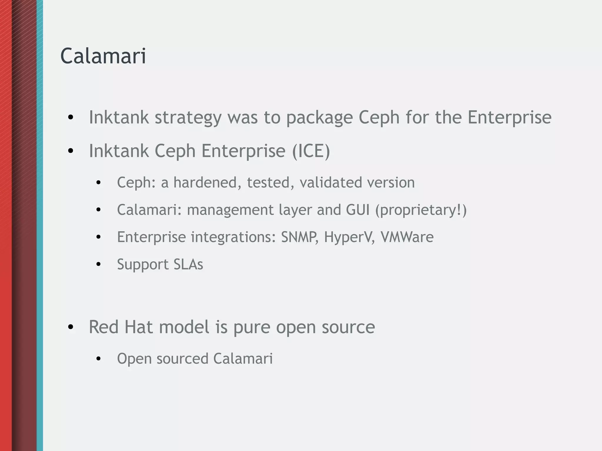 Calamari
● Inktank strategy was to package Ceph for the Enterprise
● Inktank Ceph Enterprise (ICE)
● Ceph: a hardened, tested, validated version
●
Calamari: management layer and GUI (proprietary!)
● Enterprise integrations: SNMP, HyperV, VMWare
●
Support SLAs
● Red Hat model is pure open source
● Open sourced Calamari
 