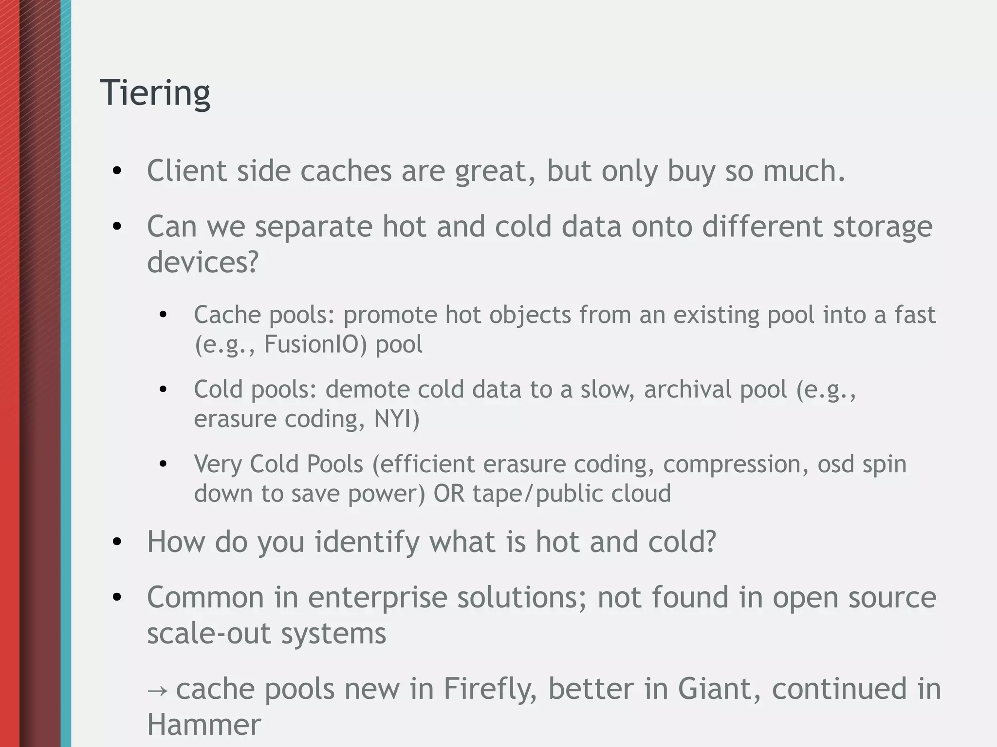 Tiering
● Client side caches are great, but only buy so much.
● Can we separate hot and cold data onto different storage
devices?
●
Cache pools: promote hot objects from an existing pool into a fast
(e.g., FusionIO) pool
● Cold pools: demote cold data to a slow, archival pool (e.g.,
erasure coding, NYI)
● Very Cold Pools (efficient erasure coding, compression, osd spin
down to save power) OR tape/public cloud
● How do you identify what is hot and cold?
● Common in enterprise solutions; not found in open source
scale-out systems
→ cache pools new in Firefly, better in Giant, continued in
Hammer
 