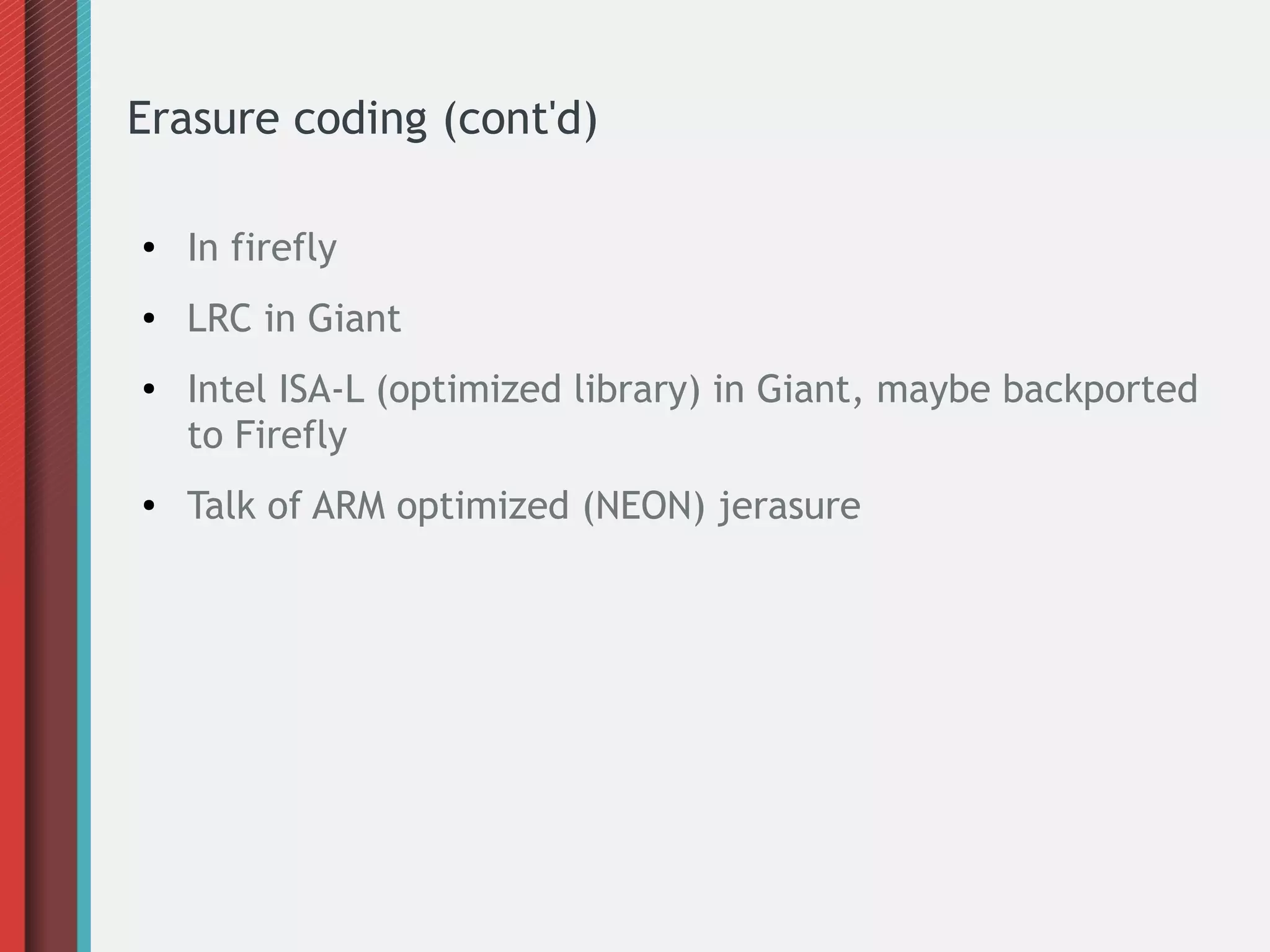 Erasure coding (cont'd)
● In firefly
● LRC in Giant
● Intel ISA-L (optimized library) in Giant, maybe backported
to Firefly
● Talk of ARM optimized (NEON) jerasure
 